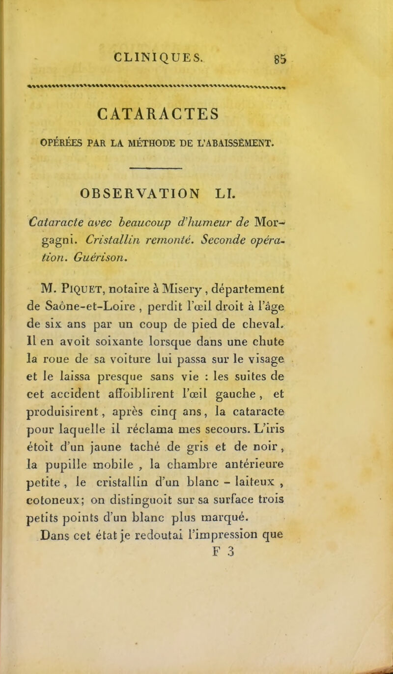 CATARACTES OPÉRÉES PAR LA MÉTHODE DE L’ABAISSÊMENT. OBSERVATION LL Cataracte avec beaucoup d'humeur de Mor- gagni. Cristallin remonté. Seconde opéra- tion. Guérison. M. Piquet, notaire à Misery, département de Saône-et-Loire , perdit l’œil droit à l’âge de six ans par un coup de pied de cheval. 11 en avoit soixante lorsque dans une chute la roue de sa voiture lui passa sur le visage et le laissa presque sans vie : les suites de cet accident affbiblirent l’œil gauche , et produisirent, après cinq ans, la cataracte pour laquelle il réclama mes secours. L’iris étoit d’un jaune taché de gris et de noir, la pupille mobile , la chambre antérieure petite , le cristallin d’un blanc - laiteux , cotoneux; on distinguoit sur sa surface trois petits points d’un blanc plus marqué. Dans cet état je redoutai l’impression que F .3