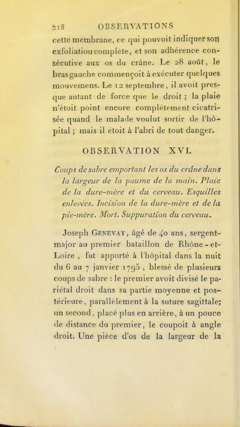 cette membrane, ce qui pouvoit indiquer son exfoliatioucomplète, et son adhérence con- sécutive aux os du crâne. Le 28 août, le bras gauche commençoit à exécuter quelques mouvemens. Le 12 septembre, il avoit pres- que autant de force que le droit ; la plaie n’étoit point encore complètement cicatri- sée quand le malade voulut sortir de l’hô- pital ; mais il étoit à l’abri de tout danger. OBSERVATION XVI. Coups de sabre emportant les os du crâne dans la largeur de la paume delà main. Plaie de la dure-mère et du cerveau. Esquilles enlevées. Incision de la dure-mère et de la pie-mère. Mort. Suppuration du cerveau. Joseph Genevay, âgé de ans, sergent- major au premier bataillon de Rhône-et- Loire , fut apporté à l'hôpital dans la nuit du 6 au 7 janvier 1795 , blessé de plusieurs coups de sabre : le premier avoit divisé le pa- riétal droit dans sa partie moyenne et pos- térieure, parallèlement à la suture sagittale; un second , placé plus en arrière, à un pouce de distance du premier, le coupoit à angle droit. Une pièce d’os de la largeur de la