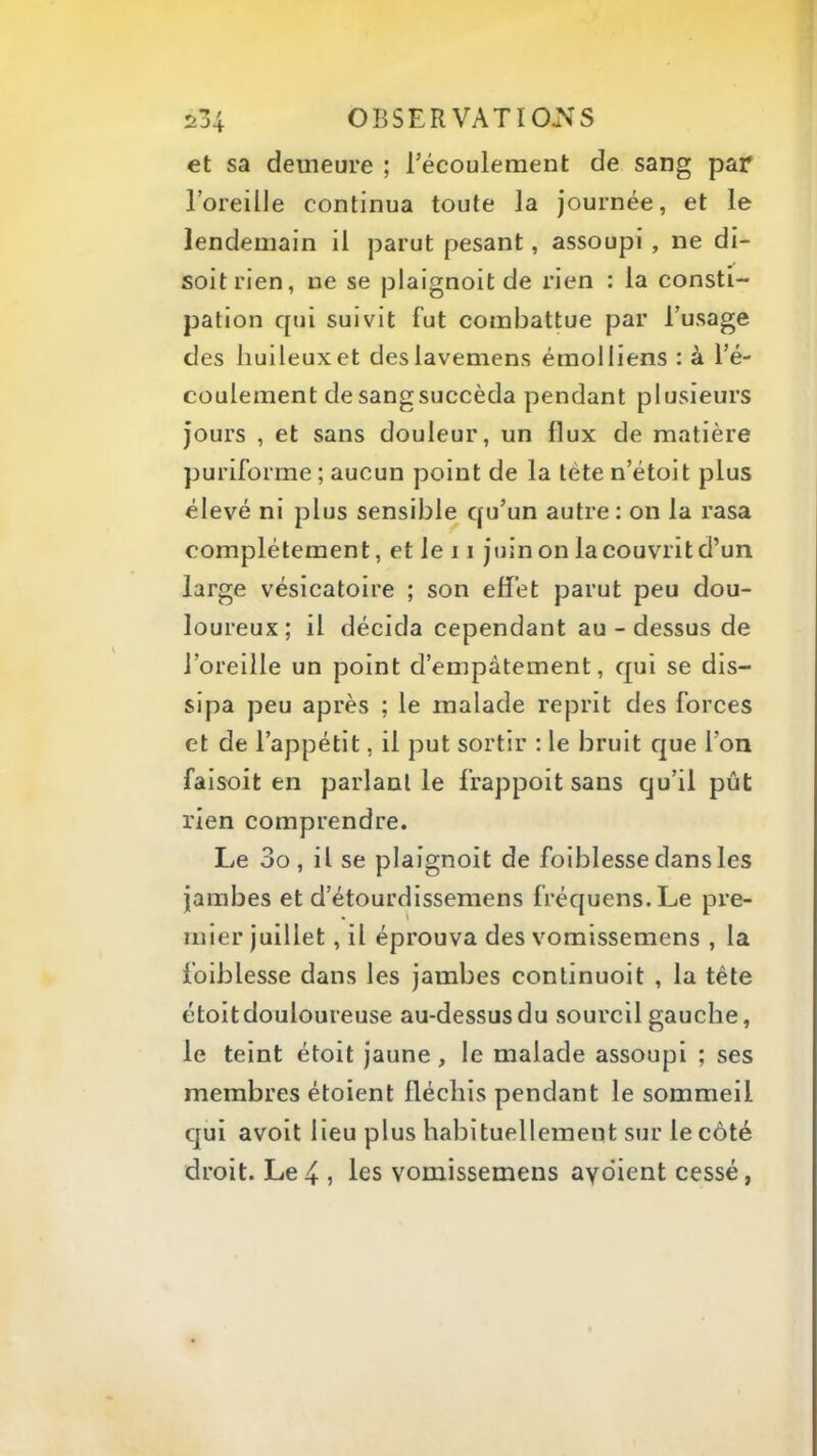 et sa demeure ; l’écoulement de sang par l’oreille continua toute la journée, et le lendemain il parut pesant, assoupi, ne di- soit rien, ne se plaignoit de rien : la consti- pation qui suivit fut combattue par l’usage des huileux et deslavemens émolliens : à l’é- coulement desangsuccèda pendant plusieurs jours , et sans douleur, un flux de matière puriforme ; aucun point de la tète n’étoit plus élevé ni plus sensible qu’un autre: on la rasa complètement, et le 11 juinonlacouvritd’un large vésicatoire ; son elfet parut peu dou- loureux; il décida cependant au-dessus de l’oreille un point d’empâtement, qui se dis- sipa peu après ; le malade reprit des forces et de l’appétit, il put sortir : le bruit que l’on faisoit en parlant le frappoit sans qu’il pût rien comprendre. Le 3o , il se plaignoit de foiblesse dans les jambes et d’étourdissemens fréquens.Le pre- mier juillet, il éprouva des vomissemens , la foiblesse dans les jambes conlinuoit , la tête étoitdouloureuse au-dessus du sourcil gauche, le teint étoit jaune, le malade assoupi ; ses membres étoient fléchis pendant le sommeil qui avoit lieu plus habituellement sur le côté droit. Le 4 , les vomissemens ayohent cessé,