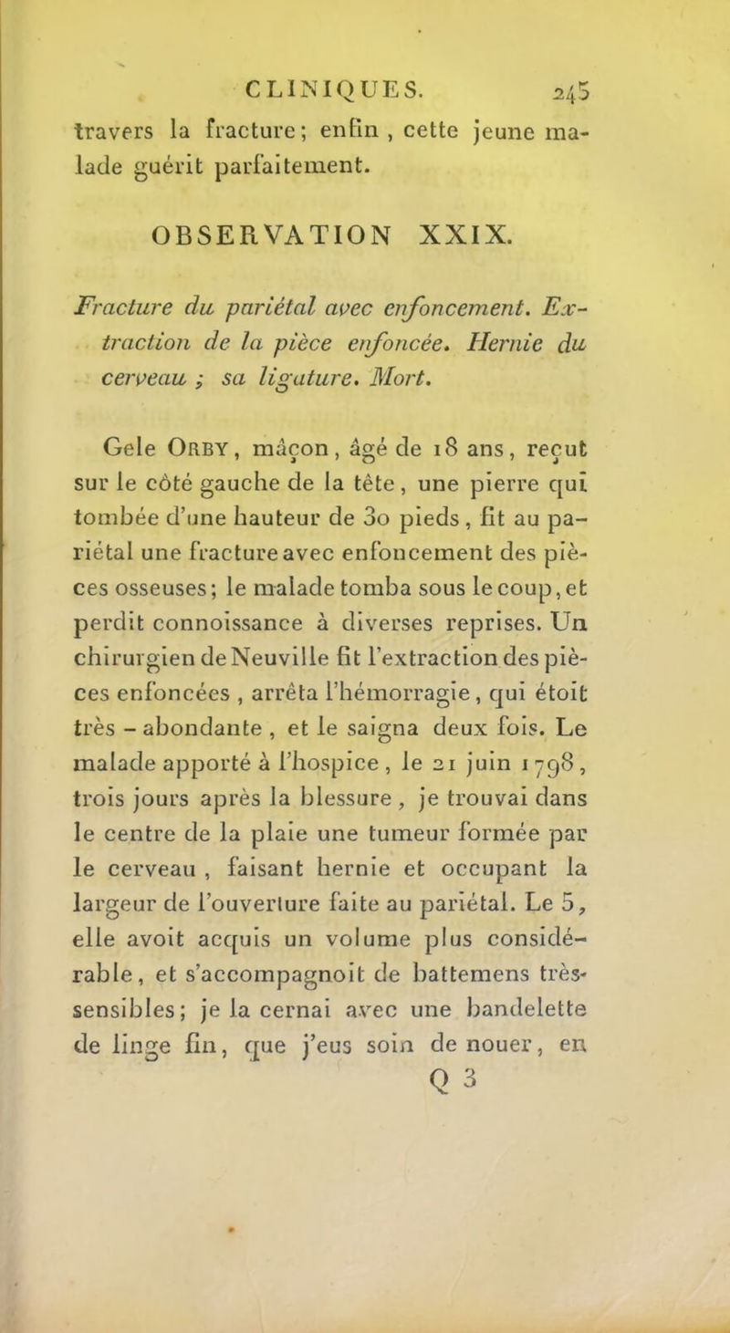 travers la fracture; enfin, cette jeune ma- lade guérit parfaitement. OBSERVATION XXIX. Fracture du pariétal avec enfoncement. Ex- traction de la pièce enfoncée. Hernie di^ cerveau ; sa ligature. Mort. Gele Orby, maçon, âgé de 18 ans, reçut sur le côté gauche de la tête, une pierre qui tombée d’une hauteur de 3o pieds, fît au pa- riétal une fracture avec enfoncement des piè- ces osseuses ; le malade tomba sous le coup, et perdit connoissance à diverses reprises. Un chirurgien de Neuville fit l’extraction des piè- ces enfoncées , arrêta l’hémorragie, qui étoit très - abondante , et le saigna deux fols. Le malade apporté à l’hospice , le 21 juin i 798 , trois jours après la blessure, je trouvai dans le centre de la plaie une tumeur formée par le cerveau , faisant hernie et occupant la largeur de l’ouverlure faite au pariétal. Le 5, elle avoit acquis un volume plus considé- rable, et s’accompagnoit de battemens très- sensibles; je la cernai avec une bandelette de linge fin, que j’eus soin de nouer, en Q 3