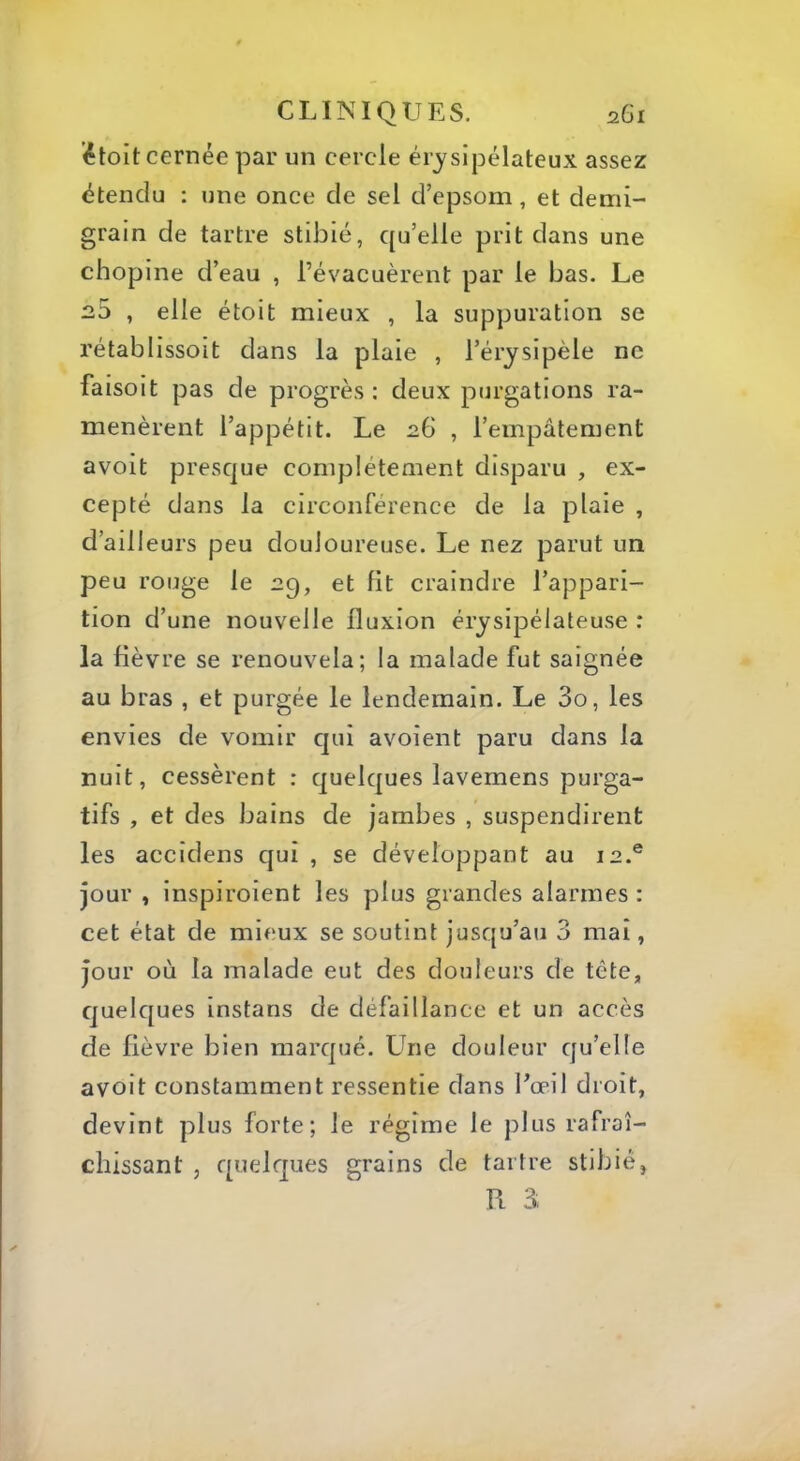 ’étoit cernée par un cercle érysipélateux assez étendu : une once de sel d’epsom, et demi- grain de tartre stibié, qu’elle prit dans une chopine d’eau , l’évacuèrent par le bas. Le 2,3 , elle étoit mieux , la suppuration se rétablissoit dans la plaie , l’érysipèle ne faisoit pas de progrès; deux purgations ra- menèrent l’appétit. Le , l’empâtement avoit presque complètement disparu , ex- cepté dans la circonférence de la plaie , d’ailleurs peu douloureuse. Le nez parut un peu rouge le aq, et fit craindre l’appari- tion d’une nouvelle fluxion érysipélateuse : la fièvre se renouvela; la malade fut saignée au bras , et purgée le lendemain. Le 3o, les envies de vomir qui avoient paru dans la nuit, cessèrent : quelques lavemens purga- tifs , et des bains de jambes , suspendirent les accidens qui , se développant au 12.® jour , inspiroient les plus grandes alarmes : cet état de mieux se soutint jusqu’au 3 mai, jour où la malade eut des douleurs de tête, quelques instans de défaillance et un accès de fièvre bien marqué. Une douleur qu’elle avoit constamment ressentie dans Eœil droit, devint plus forte; le régime le plus rafraî- chissant , quelques grains de tartre stibié, Fl 3