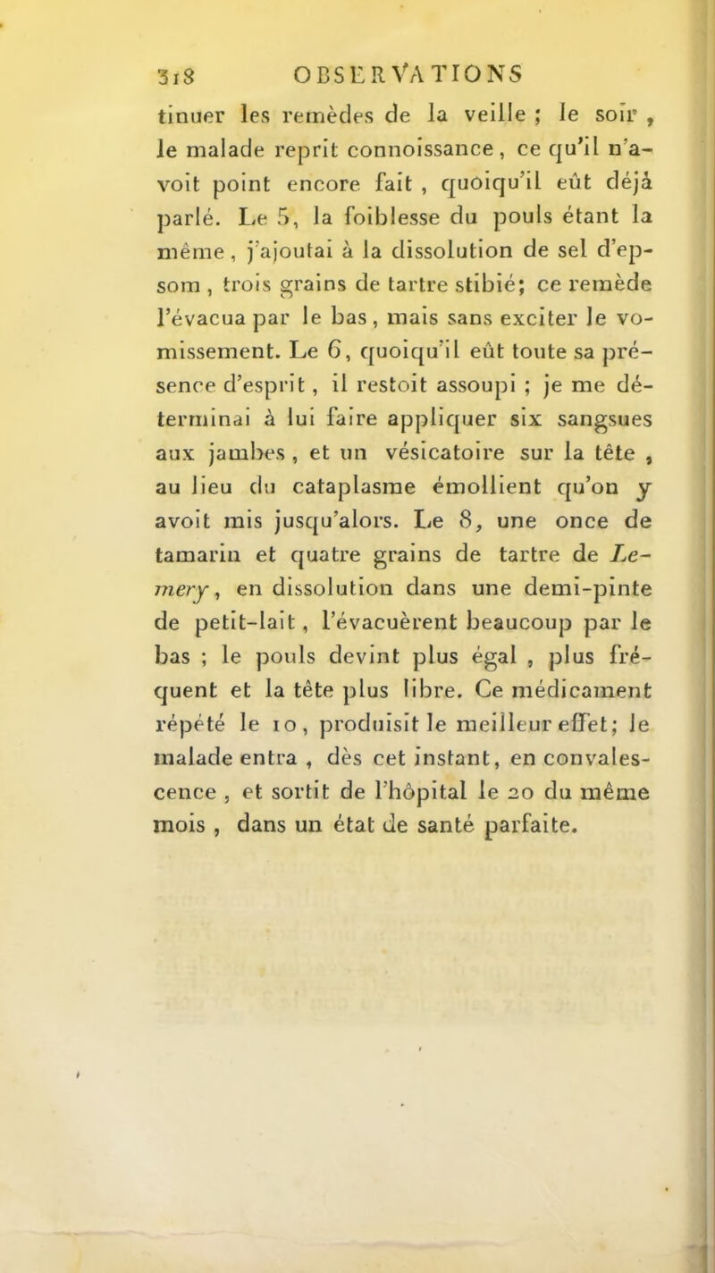 tinuer les remèdes de la veille ; le soir , le malade reprit connoissance, ce qu’il n’a- voit point encore fait , quoiqu’il eût déjà parlé. Le 5, la foiblesse du pouls étant la même, j’ajoutai à la dissolution de sel d’ep- som , trois grains de tartre stibié; ce remède l’évacua par le bas, mais sans exciter le vo- missement. Le 6, quoiqu’il eût toute sa pré- sence d’esprit, il restoit assoupi ; je me dé- terminai à lui faire applicjuer six sangsues aux jambes , et un vésicatoire sur la tête , au lieu du cataplasme émollient cju’on y avoit rais jusqu’alors. Le 8, une once de tamarin et c[uatre grains de tartre de Le- mery ^ en dissolution dans une demi-pinte de petit-lait, l’évacuèrent beaucoup par le bas ; le pouls devint plus égal , plus fré- quent et la tête plus libre. Ce médicament répété le lo, produisit le meilleur effet; le malade entra , dès cet instant, en convales- cence , et sortit de l’hôpital le 20 du même mois , dans un état de santé parfaite.