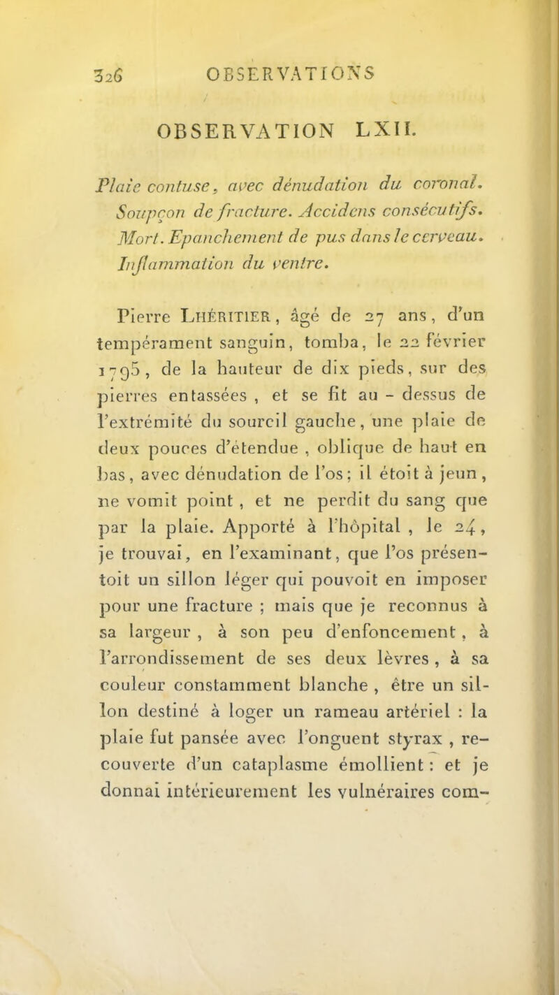 OBSERVATION LXII. Plaie confuse, avec dénudation du coronal. Soupçon de fracture. Accidens consécutifs. Mort. Epanchement de pus dans le cerveau, . Inflammation du ventre. Pierre Lhéritier , âgé de 27 ans, d’un tempérament sanguin, tomba, le 22 février 1795, de la hauteur de dix pieds, sur des pierres entassées , et se fit au - dessus de l’extrémité du sourcil gauche, une piale de lieux pouces d’étendue , oblique de haut en l)as , avec dénudation de l’os ; Il étolt à jeun , ne vomit point , et ne perdit du sang que par la plaie. Apporté à l’hôpital , le 2^, je trouvai, en l’examinant, que l’os présen- tolt un sillon léger qui pouvolt en imposer pour une fracture ; mais que je reconnus à sa largeur , à son peu d’enfoncement, à l’arrondissement de ses deux lèvres , à sa couleur constamment blanche , être un sil- lon destiné à loger un rameau artériel : la plaie fut pansée avec l’onguent styrax , re- couverte d’un cataplasme émollient : et je donnai intérieurement les vulnéraires com-