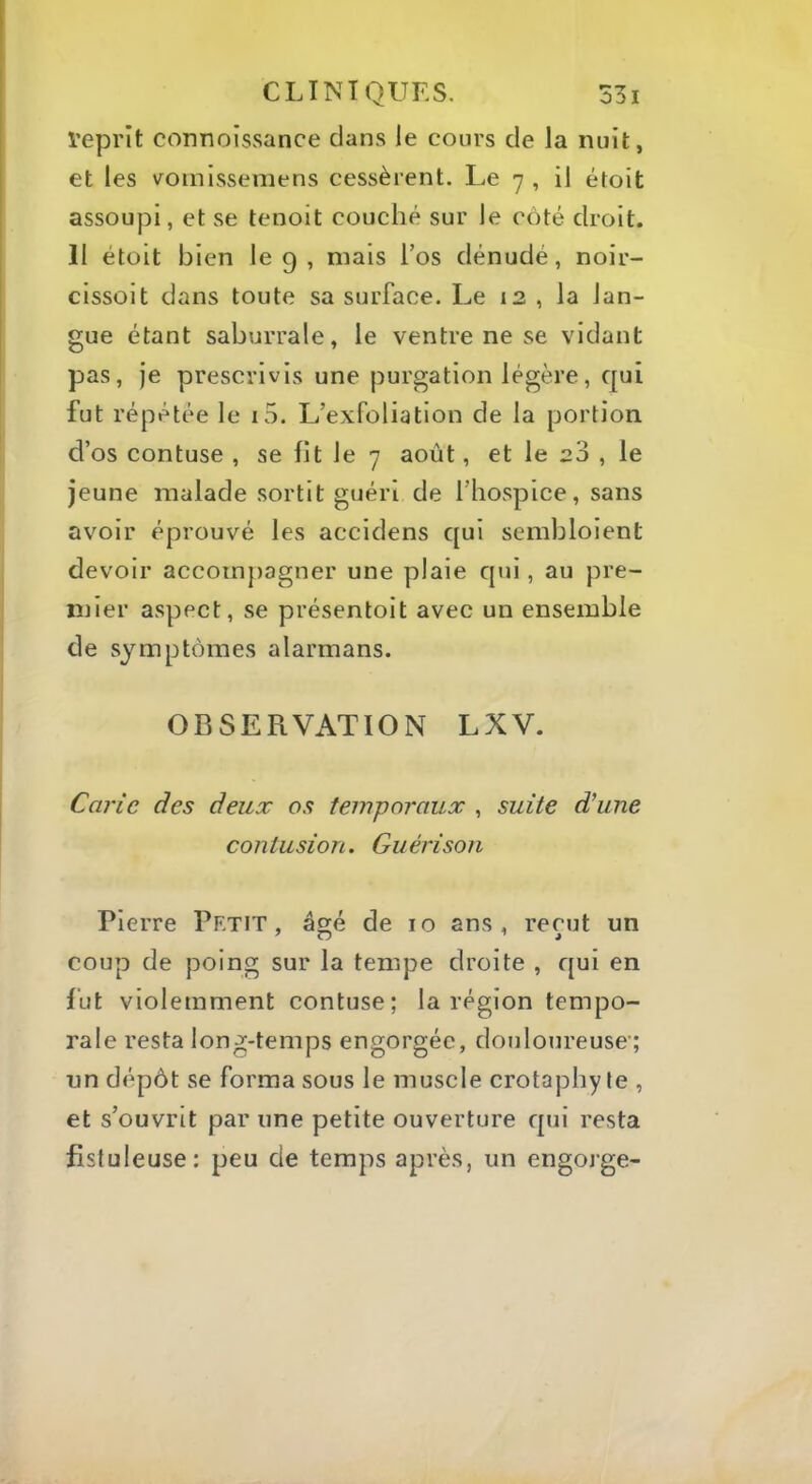 reprit cormoissance clans le cours de la nuit, et les vomissemens cessèrent. Le 7 , il étoit assoupi, et se tenoit couché sur le coté droit. II étoit bien le 9 , mais Tos dénudé, noir- cissoit dans toute sa surface. Le 12 , la lan- gue étant saburrale, le ventre ne se vidant pas, je prescrivis une purgation légère, c|ui fut répétée le i5. L’exfoliation de la portion d’os contuse , se fit le 7 août, et le a3 , le jeune malade sortit guéri de l’hospice, sans avoir éprouvé les accidens c[ui sembloient devoir accompagner une plaie cpii, au pre- mier aspect, se présentoit avec un ensemble de symptômes alarmans. OBSERVATION LXV. Carie des deux os temporaux , suite d’une contusion. Guérison Pierre Petit, âgé de 10 ans, reçut un coup de poing sur la tempe droite , qui en fût violemment contuse; la région tempo- rale resta long-temps engorgée, douloureuse'; un dépôt se forma sous le muscle crotaphy le , et s’ouvrit par une petite ouverture qui resta fistuleuse: peu de temps après, un engorge-