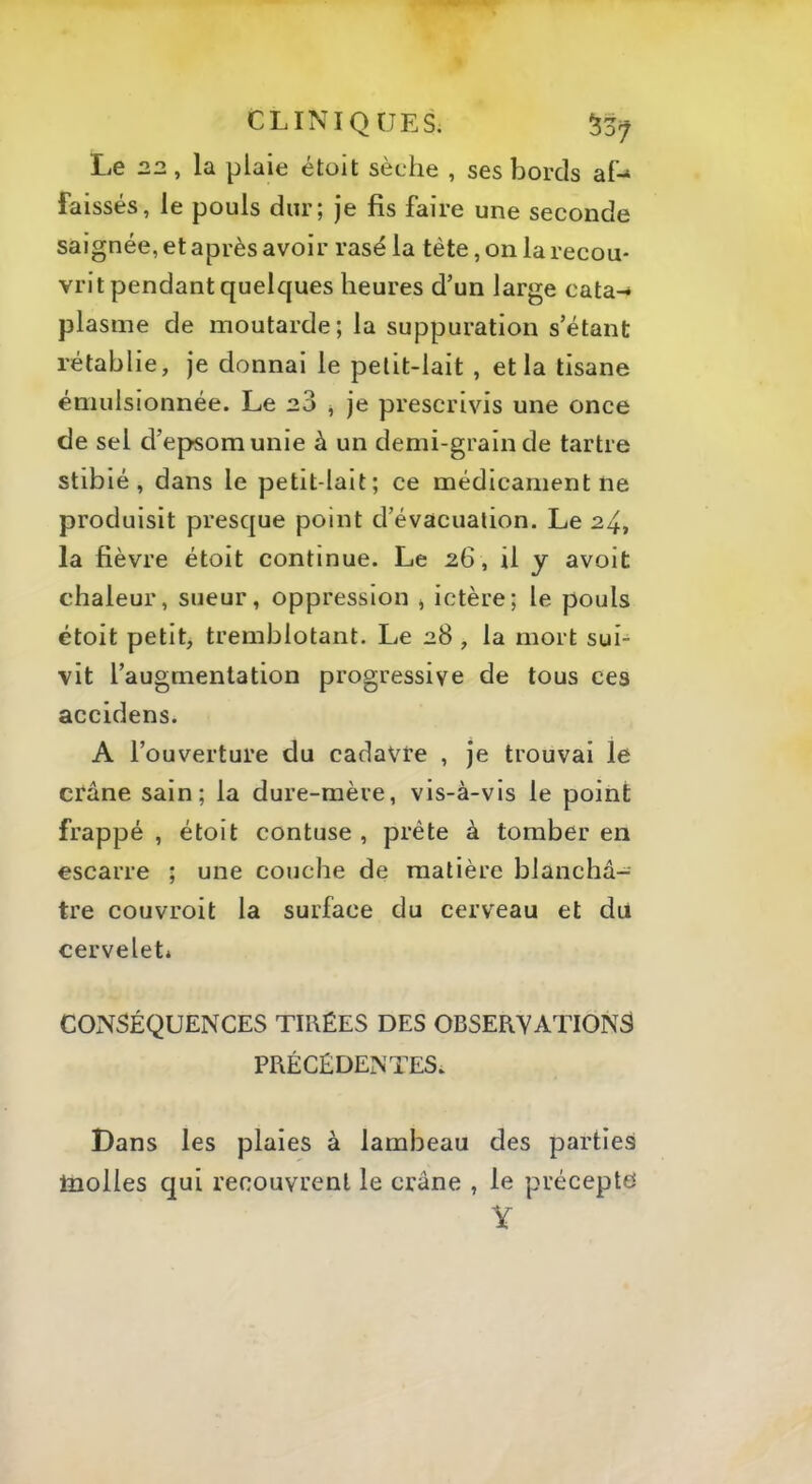 Le 22, la plaie étoit sèche , ses bords aP faissés, le pouls dur; je fis faire une seconde saignée, et après avoir rasé la tète, on la recou- vrit pendant quelques heures d’un large cata-* plasme de moutarde; la suppuration s’étant rétablie, je donnai le petit-lait , et la tisane émulsionnée. Le 20 j je prescrivis une once de sel d’epsomunie à un demi-grain de tartre stibié, dans le petit-lait; ce médicament ne produisit presque point d’évacuation. Le 24, la fièvre étoit continue. Le 26, U y avoit chaleur, sueur, oppression j ictère; le pouls étoit petit, tremblotant. Le 28 , la mort sui- vit l’augmentation progressive de tous ces accidens. A l’ouverture du cadavte , je trouvai le crâne sain; la dure-mère, vis-à-vis le point frappé , étoit contuse , prête à tomber en escarre ; une couche de matière blanchâ- tre couvroit la surface du cerveau et du cerveleti CONSÉQUENCES TIRÉES DES OBSERVATIONS PRÉCÉDENTES. Dans les plaies à lambeau des parties Inolles qui recouvrent le crâne , le précepte V