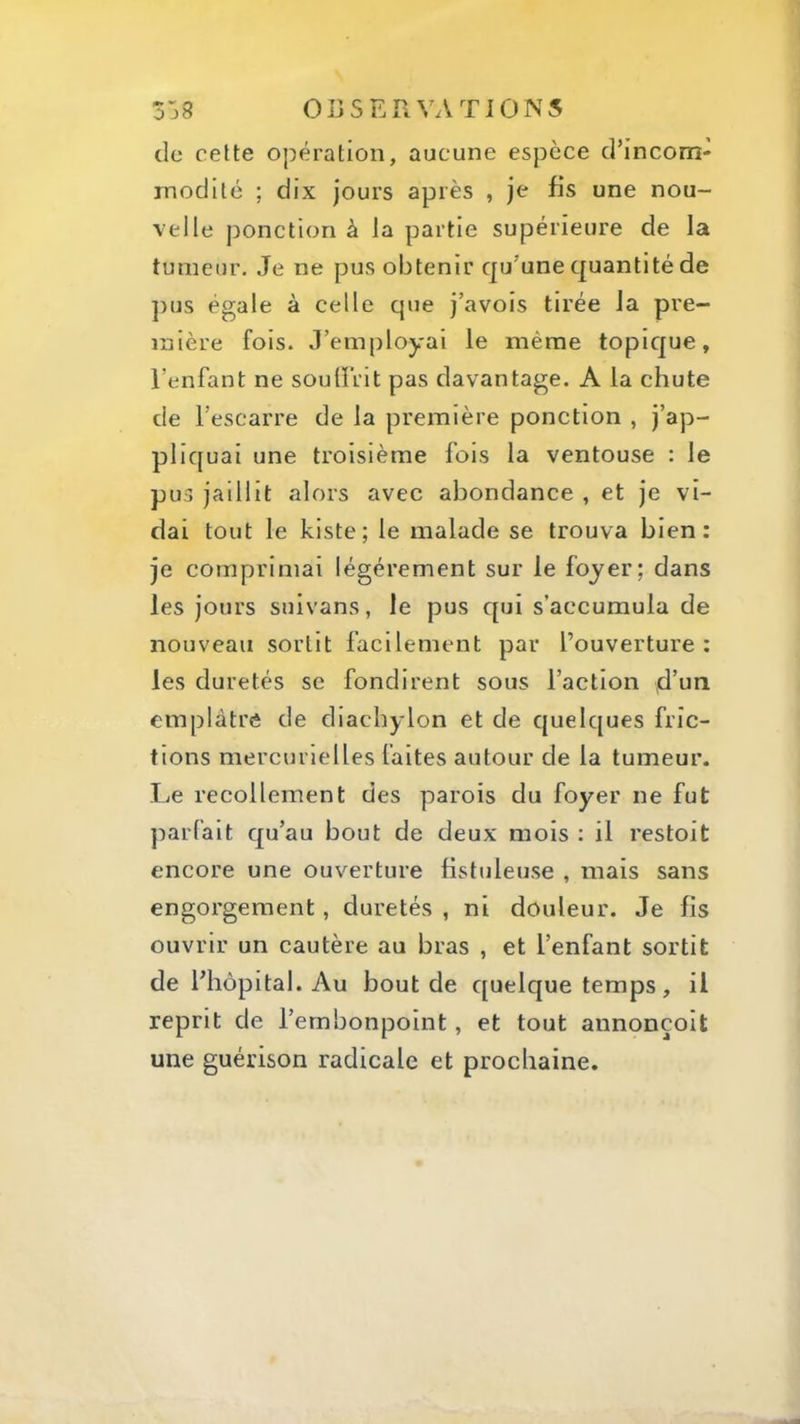 de celte opération, aucune espèce d’incom- modité ; dix jours après , je fis une nou- velle ponction à la partie supérieure de la tumeur. Je ne pus obtenir qu’une cjuantité de pus égale à celle que j’avois tirée la pre- mière fois. J’employai le même topic[ue, l’enfant ne sou {frit pas davantage. A la chute de l’escarre de la première ponction , j’ap- pliquai une troisième fois la ventouse : le pus jaillit alors avec abondance , et je vi- dai tout le kiste; le malade se trouva bien: je comprimai légèrement sur le foyer; dans les jours suivans, le pus c[ui s’accumula de nouveau sortit facilement par l’ouverture: les duretés se fondirent sous Faction d’un emplâtre de diachylon et de cjuelques fric- tions mercurielles faites autour de la tumeur. Le recollement des parois du foyer ne fut parfait qu’au bout de deux mois ; il restoit encore une ouverture fistuleuse , mais sans engorgement, duretés , ni douleur. Je fis ouvrir un cautère au bras , et l’enfant sortit de l’hôpital. Au bout de c[uelque temps, il reprit de l’embonpoint, et tout annonçoit une guérison radicale et prochaine.