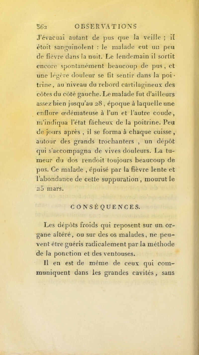 J'évacuai autant de pus que la veille ; i[ étoit sanj^uinolent : le malade eut un peu de lièvre dans la nuit. Le lendemain il sortit encore spontanément beaucoup de pus , et une l<*gère douleur se lit sentir dans la poi- trine, au niveau du rebord cartilagineux des côtes du côté gauche- Le malade fut d’ailleurs assez bien Jusqu’au 28 , époque à laquelle une enflure œdémateuse à Tun et l’autre coude, m’indiqua l’état fâcheux de la poitrine. Peu de Jours après , il se forma à chaque cuisse , autour des grands trochanters , un dépôt qui s’accompagna de vives douleurs. La tu- meur du dos rendoit toujours beaucoup de pus. Ce malade , épuisé par la fièvre lente et l’abondance de cette suppuration , mourut le 2 5 mars. CONSÉQUENCES. Les dépôts froids cjui reposent sur un or- gane altéré, ou sur des os malades, ne peu- vent être guéris radicalement par la méthode de la ponction et des ventouses. Il en est de même de ceux C[ui com- muniquent dans les grandes cavités, sans