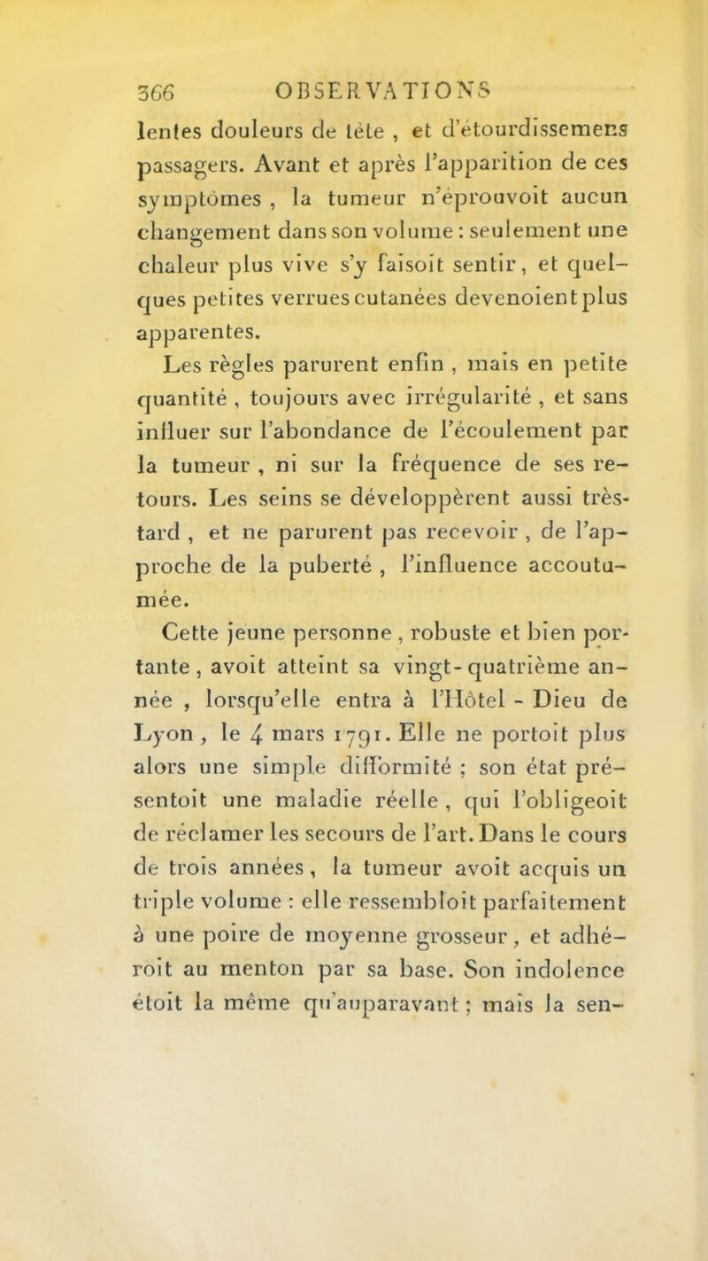 lentes douleurs de tète , et d’ètourdissemens passagers. Avant et après l’apparition de ces symptômes , la tumeur n’éprouvoit aucun chaniiement dans son volume : seulement une O chaleur plus vive s’y faisoit sentir, et quel- ques petites verrues cutanées devenoient plus apparentes. Les règles parurent enfin , mais en petite quantité , toujours avec irrégularité , et sans inlluer sur l’abondance de l’écoulement par la tumeur , ni sur la fréquence de ses re- tours. Les seins se développèrent aussi très- tard , et ne parurent pas recevoir , de l’ap- proche de la puberté , l’influence accoutu- mée. Cette jeune personne , robuste et bien por- tante , avoit atteint sa vingt-quatrième an- née , lorsqu’elle entra à l’Hôtel - Dieu de Lyon , le 4- mars 1791. Elle ne portoit plus alors une simple dilformité ; son état pré- sentoit une maladie réelle , qui l’obligeoit de réclamer les secours de l’art. Dans le cours de trois années, la tumeur avoit acquis un triple volume : elle ressembloit parfaitement à une poire de moyenne grosseur, et adhé- roit au menton par sa base. Son indolence étoit la même qu’auparavant ; mais la sen-