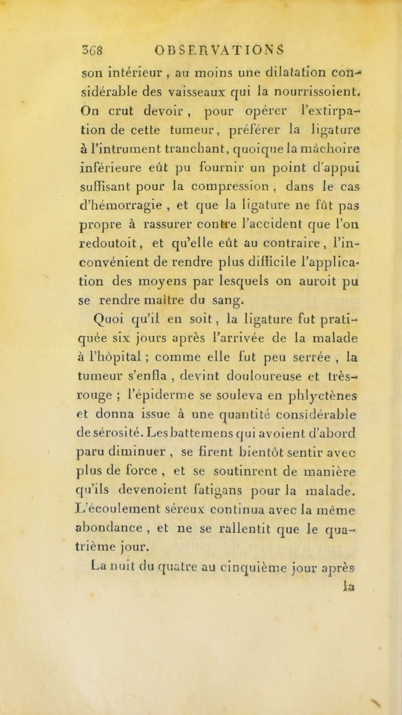 son intérieur , au moins une dilatation con- sidérable des vaisseaux qui la nourrissoient< On crut devoir , pour opérer l’extirpa- tion de cette tumeur, préférer la ligature à Fintrument tranchant, quoique la mâchoire inférieure eût pu fournir un point d’appui suffisant pour la compression , dans le cas d’hémorragie , et que la ligature ne fût pas propre à rassurer contre l’accident que l’on l'edoutoit, et qu’elle eût au contraire, l’in- convénient de rendre plus difficile l’applica- tion des moyens par lesquels on auroit pu se rendre maître du sang. Quoi qu’il en soit, la ligature fut prati- quée six jours après l’arrivée de la malade à l’hôpital ; comme elle fut peu serrée , la tumeur s’enfla , devint douloureuse et très- rouge ; l’épiderme se souleva en phlyctènes et donna issue à une quantité considérable de sérosité. Lesbattemens qui avoient d’abord paru diminuer , se firent bientôt sentir avec plus de force , et se soutinrent de manière qu’ils devenoient fatigans pour la malade. L’écoulement séreux continua avec la même abondance , et ne se rallentit que le qua- trième jour. La nuit du quatre au cinquième jour après la