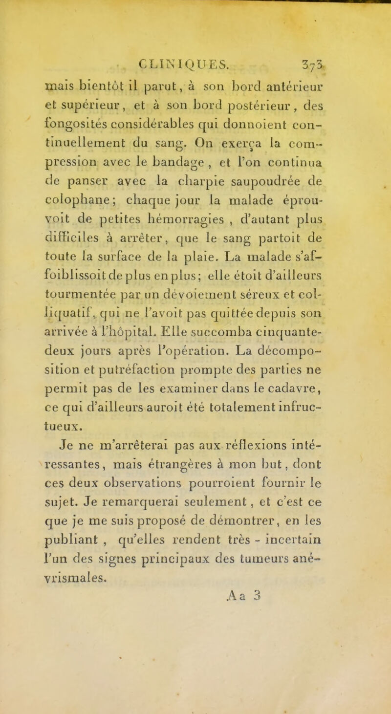 mais bientôt il parut, à son bord antérieur et supérieur, et à son bord postérieur, des fongosités considérables qui donnoient con- tinuellement du sang. On exerça la com- pression avec le bandage , et l’on continua de panser avec la charpie saupoudrée de colophane; chaque jour la malade éprou- voit de petites hémorragies , d’autant plus difficil es à arrêter, que le sang partoit de toute la surface de la plaie. La malade s’af- foiblissoit de plus en plus; elle étoit d’ailleurs tourmentée par un dévoiement séreux et col- liquatif,. qui ne l’avoit pas quittée depuis son arrivée à l’hôpital. Elle succomba cinquante- deux jours après l’opération. La décompo- sition et putréfaction prompte des parties ne permit pas de les examiner dans le cadavre, ce qui d’ailleurs auroit été totalement infruc- tueux. Je ne m’arrêterai pas aux réflexions inté- ressantes, mais étrangères à mon but, dont ces deux observations pourroient fournir le sujet. Je remarquerai seulement, et c’est ce que je me suis proposé de démontrer, en les publiant , qu’elles rendent très - incertain l’un des signes principaux des tumeurs ané- vrismales.