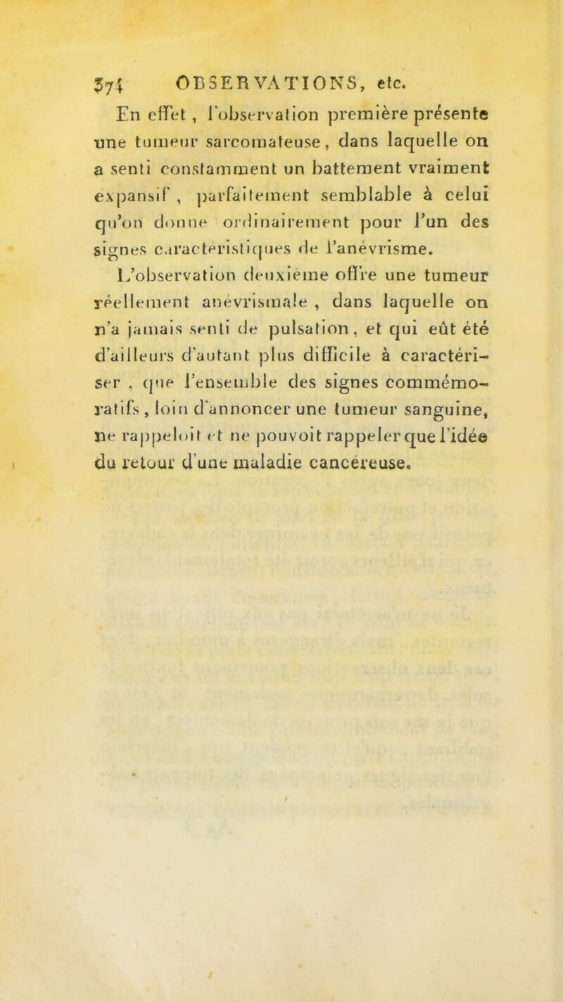 En effet , l'observation première présente une tmnenr sarcomateuse, dans laquelle on a senti constamment un battement vraiment expansif , ])arfaitement semblable à celui qu’on donne ordinairement ]30ur l’un des signes caracterlsticjues tle l’anévrisme. L’observation deuxième offre une tumeur réellement anévrismaie , dans laquelle on n’a jamais senti de pulsation, et qui eût été d’ailleui's d'autant plus difficile à caractéri- ser , que l’ensemble des signes commémo- ratifs , loin d'annoncer une tumeur sanguine, ne rappelolt et ne pouvoit rappeler que l’idée du reioui’ d’une maladie cancéreuse.