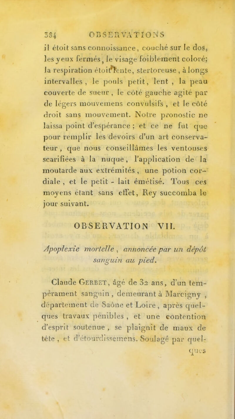 3S4 OB5LnVATîO:>’S il étoit sans connoissanoe, coiiciié sur le dos, les jeux l’ermés, Je visage lollDleraent coloré; la respiration éloil^eule, stertoreuse , à longs intervalles, le pouls petit, lent , la peau couverte de sueur , le côté gauche agité par de légers mouveinens convulsifs , et le côté droit sans mouvement. Notre pronostic ne laissa point d’espérance ; et ce ne fut que pour remplir les devoirs d’un art conserva- teur , que nous conseillâmes les ventouses scarifiées à la nuque, l’application de la moutarde aux extrémités, une potion cor- diale , et le petit - lait émétisé. Tous ces moyens étant sans effet, Rey succomba le jour suivant. OBSERVATION VII. ylpoplexie mortelle , annoncée par un dépôt sanguin au pied. Claude Oerbet, âgé de 3a ans, d’un tem- pérament sanguin, demeurant à Marcigny , département de Saône et Loire, après quel- ques travaux pénibles , et une contention d’esprit soutenue , se plaignit de maux de tête , et d’étourdisseincns. Soulagé par quel- ques