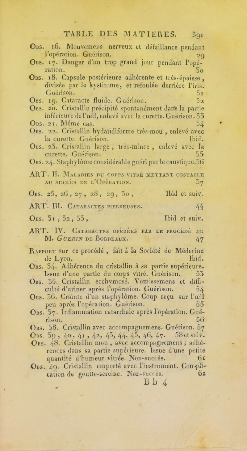 091 Oi35. 16. Mouvcmens nerveux et défaillance pendant l’opération. Guérison. 29 Ods. 17. Danger d’un trop grand jour pendant l’opé- ration. 5o Obs. i8. Capsule postérieure adhérente et très-épaisse , divisée par le Icystitome, et refoulée derrière l’iris. Guérison. 5i Obs. 19. Cataracte fluide. Guérison. 32 Obs. 20. Cristallin précipité spontanément danfs la partie inférieure de l’œil, enlevé avec la curette. Guérison. 33 O BS. 21. Même cas. 54 Obs. 2.2. Cristallin hydatidiforme très-mou , enlevé avec la curette. Guérison. Ibid. Obs. 2.5. Cristallin large , très-m’.nce , enlevé avec la curette. Guéridon. 55 Obs. 2.4. Staphylôme considérable guéri parle caustique.56 ART. II. Malaoies nu coevs viïbb mettant obstacle 57 Ibid et suiv. AU SUCCÈS nE l’Opération. Obs. 25, 26, 27, 28, 29, 3o , ART. III. Cataractes pierreuses. Oes. 5i 44 Ibid et suiv. APrT. IV. Cataractes opÉrÉes par le procédé de M. Guérin de Bordeaux. 47 Rapport sur ce procédé , fait à la Société de Médecine de Lyon. Ibid. Obs. 54. Adhérence du cristallin à sa partie supérieure. Issue d’une partie du corps vitré. Guérison. 55 Obs. 55. Cristallin ecchymosé. Vomissemens et diffi- culté d’uriner après l’opération. Guérison. 54 Obs. 56. Crainte d’un staph} lôme. Coup reçu sur l’œil peu après l’opération. Guérison, 55 Obs. 57. Inflammation catarrhale après l’opération. Gué- rison. 56 Obs. 58. Cristallin avec accompagnemens. Guérison. 67 Obs. 59 , 40, 4i , 42, 45, 44i 4^? 46, 47- 58etsuiv. Obs. 48. Cristallin mou , avec accrmpagrremer.s ; adhé- rences dans sa partie supéiieure. Issue d’une petite quantité d’humeur vitrée. Non-succès. 61 Obs. 49. Cristallin emporté avec l'instrument. Con^pli- calion de goutte-sereine. Non-snc c és. 6a Bb 4