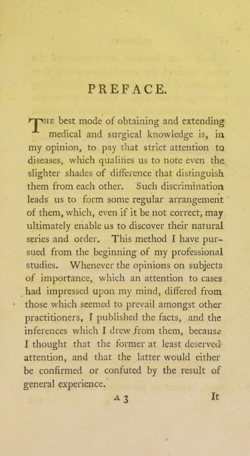 PREFACE. rpHE best mode of obtaining and extending medical and surgical knowledge is, in my opinion, to pay that strict attention to diseases, which qualifies us to note even the slighter shades of difference that distinguish them from each other. Such discriminatioa leads us to form some regular arrangement' of them, which, even if it be not correct', may ultimately enable us to discover their natural series and order. This method I have pur- sued from the beginning of my professional studies. Whenever the opinions on subjects of importance, which an attention to cases had impressed upon my mind, differed from ' those which seemed to prevail amongst other practitioners, T published the facts, and the inferences which I drew from them, because I thought that the former at least deservett attention, and that the latter would either be confirmed or confuted by the result of general experience. A3 It /