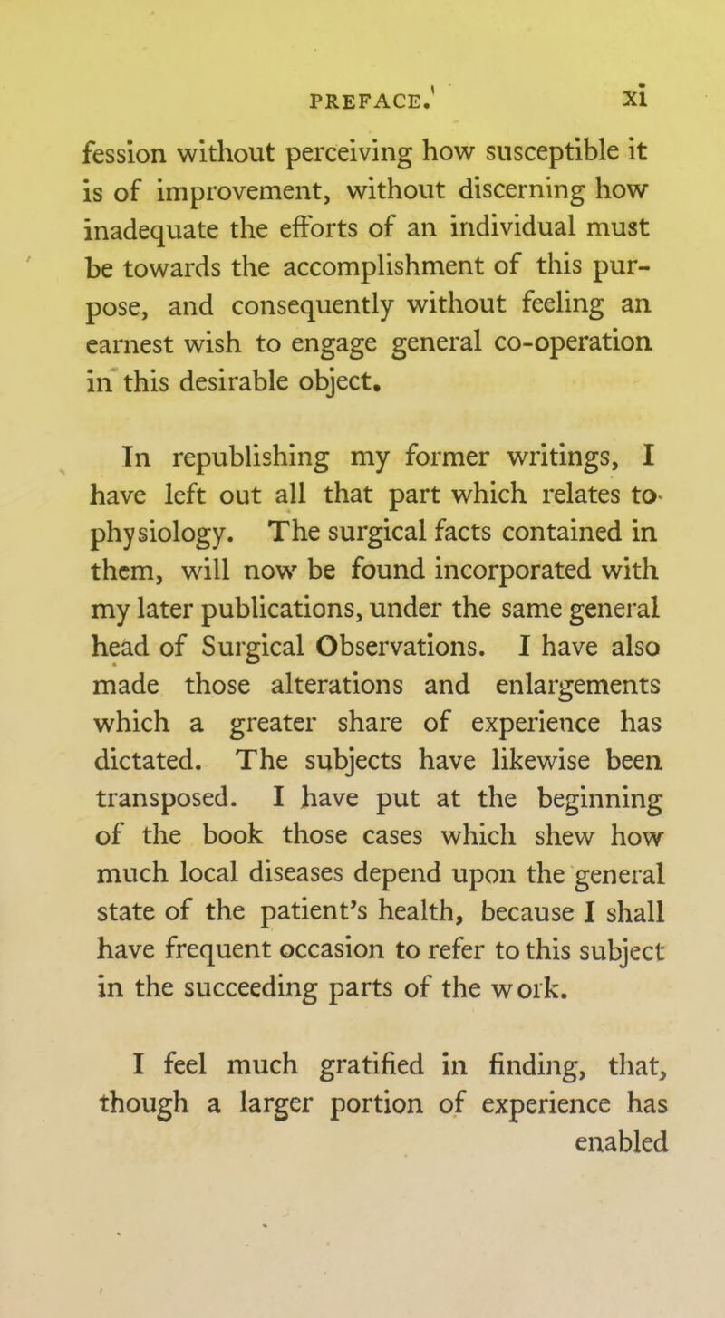 fesslon without perceiving how susceptible it is of improvement, without discerning how inadequate the efforts of an individual must be towards the accomplishment of this pur- pose, and consequently without feeling an earnest wish to engage general co-operation in this desirable object, Tn republishing my former writings, I have left out all that part which relates to- physiology. The surgical facts contained in them, will now be found incorporated with my later publications, under the same general head of Surgical Observations. I have also made those alterations and enlargements which a greater share of experience has dictated. The subjects have likewise been transposed. I have put at the beginning of the book those cases which shew how much local diseases depend upon the general state of the patient’s health, because I shall have frequent occasion to refer to this subject in the succeeding parts of the work. I feel much gratified in finding, that, though a larger portion of experience has enabled