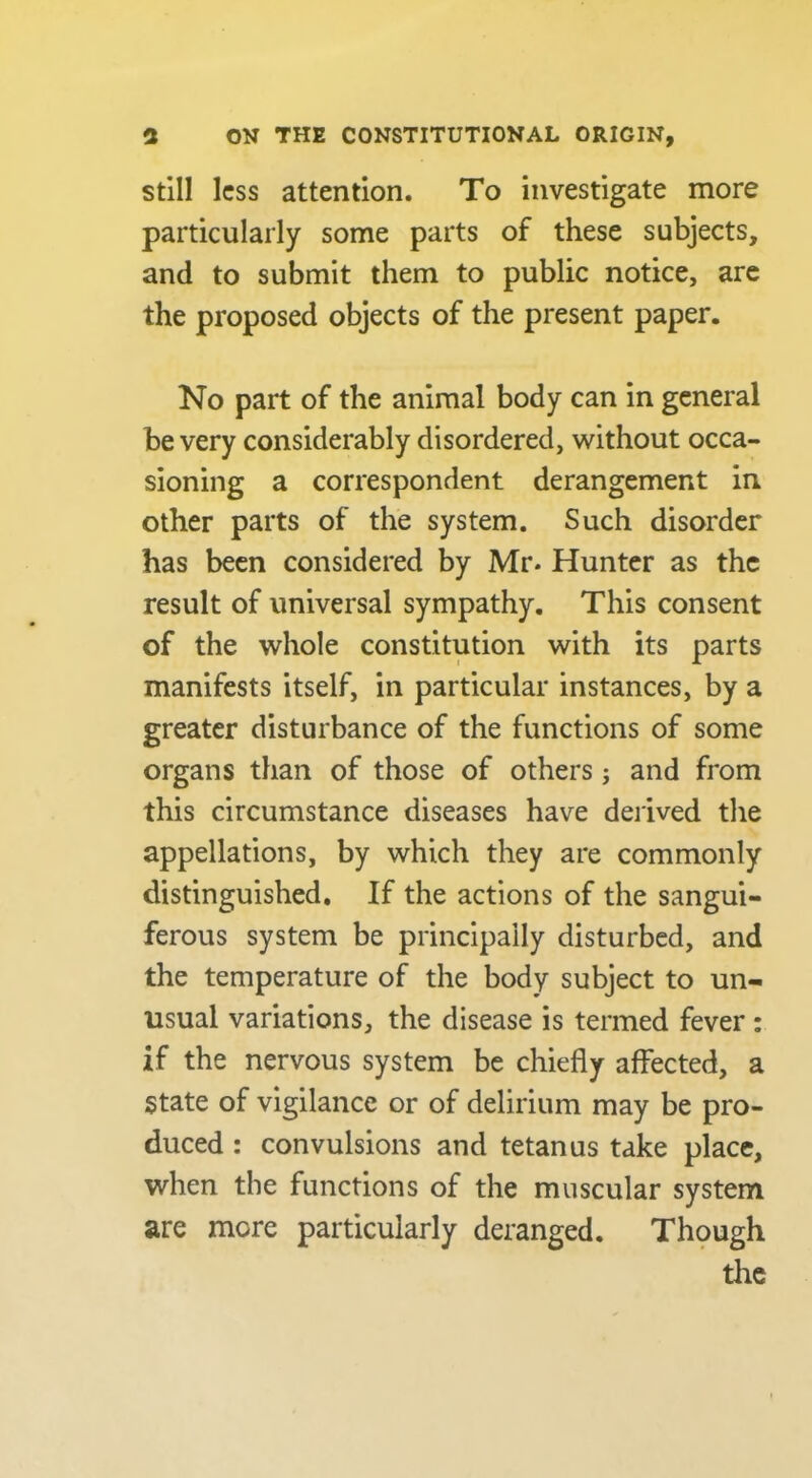 Still less attention. To investigate more particularly some parts of these subjects, and to submit them to public notice, arc the proposed objects of the present paper. No part of the animal body can in general be very considerably disordered, without occa- sioning a correspondent derangement in other parts of the system. Such disorder has been considered by Mr. Hunter as the result of universal sympathy. This consent of the whole constitution with its parts manifests itself, in particular instances, by a greater disturbance of the functions of some organs than of those of others; and from this circumstance diseases have derived the appellations, by which they are commonly distinguished. If the actions of the sangui- ferous system be principally disturbed, and the temperature of the body subject to un- usual variations, the disease is termed fever : if the nervous system be chiefly affected, a state of vigilance or of delirium may be pro- duced : convulsions and tetanus take place, when the functions of the muscular system are more particularly deranged. Thpugh