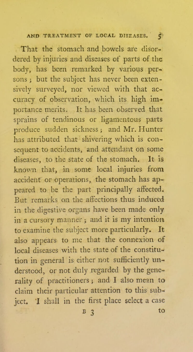 That the stomach and bowels are disor- dered by injuries and diseases of parts of the body, has been remarked by various per- sons ; but the subject has never been exten- sively surveyed, nor viewed with that ac- curacy of observation, which its high im- portance merits. It has been observed that sprains of tendinous or ligamentous parts produce sudden sickness; and Mr. Hunter has attributed that shivering which is con- sequent to accidents, and attendant on some diseases, to the state of the stomach. It is known that, in some local injuries from accident or operations, the stomach has ap- peared to be the part principally affected. But remarks on the affections thus induced in the digestive organs have been made only in a cursory manner j and it is my intention to examine the subject more particularly. It also appears to me that the connexion of local diseases with the state of the constitu- tion in general is either not sufficiently un- derstood, or not duly regarded by the gene- rality of practitioners; and I also mean to claim their particular attention to this sub- ject. 1 shall in the first place select a case B 3 to