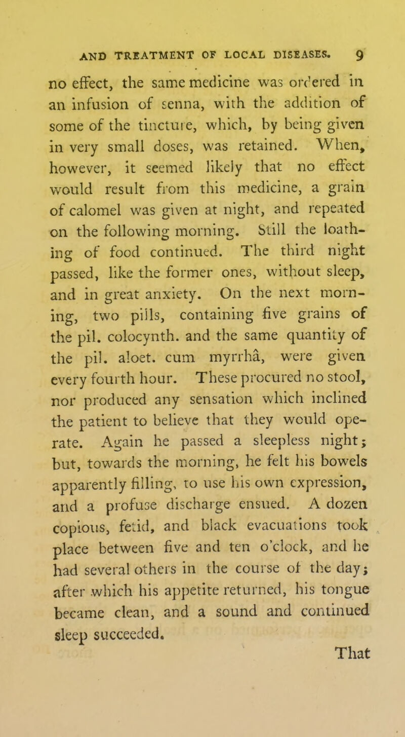no effect, the same medicine was ordered in an infusion of senna, with the addition of some of the tinctuie, which, by being given in very small doses, was retained. When, however, it seemed likely that no effect would result from this medicine, a grain of calomel was given at night, and repeated on the following morning. Still the loath- ing of food continued. The third night passed, like the former ones, without sleep, and in c:reat anxiety. On the next morn- ing, two pills, containing five grains of the pil. colocynth. and the same quantity of the pil. aloet. cum myrrha, were given every fourth hour. These procured no stool, nor produced any sensation which inclined the patient to believe that they would ope- rate. Again he passed a sleepless night; but, towards the morning, he felt his bowels apparently filling, to use lus own expression, and a profuse discharge ensued. A dozen copious, fetid, and black evacuations took place between five and ten o’clock, and he had several others in the course of the day; after which his appetite returned, his tongue became clean, and a sound and continued sleep succeeded.