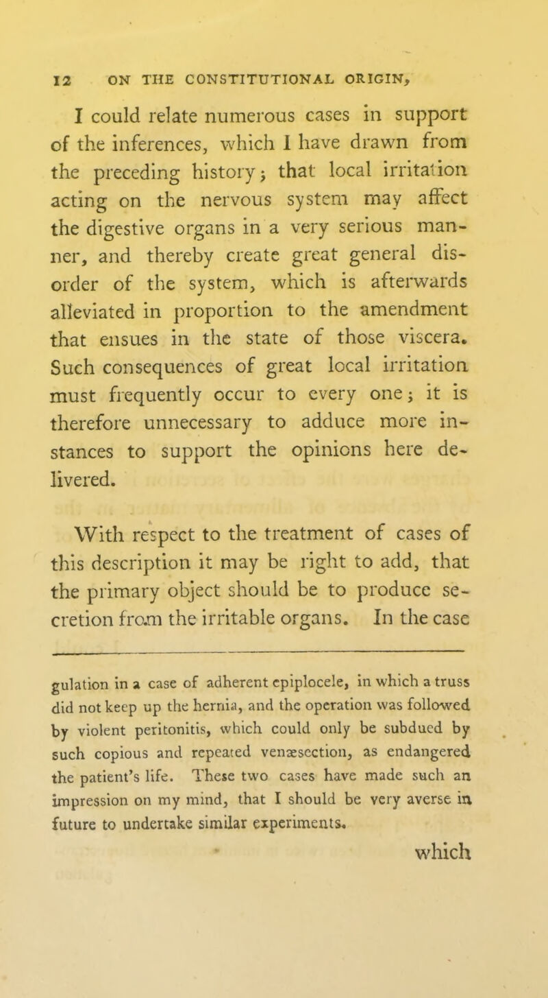 I could relate numerous cases in support of the inferences, which 1 have drawn from the preceding history j that local irritation acting on the nervous system may affect the digestive organs in a very serious man- ner, and thereby create great general dis- order of the system, which is afterwards alleviated in proportion to the amendment that ensues in the state of those viscera. Such consequences of great local irritation must frequently occur to every one; it is therefore unnecessary to adduce more in- stances to support the opinions here de- livered. With respect to the treatment of cases of this description it may be right to add, that the primary object should be to produce se- cretion fram the irritable organs. In the case gulation in a case of adherent cpiplocele, in which a truss did not keep up the hernia, and the operation was followed by violent peritonitis, which could only be subdued by such copious and repeated vensescction, as endangered the patient’s life. These two cases have made such an impression on my mind, that I should be very averse in future to undertake similar experiments. which