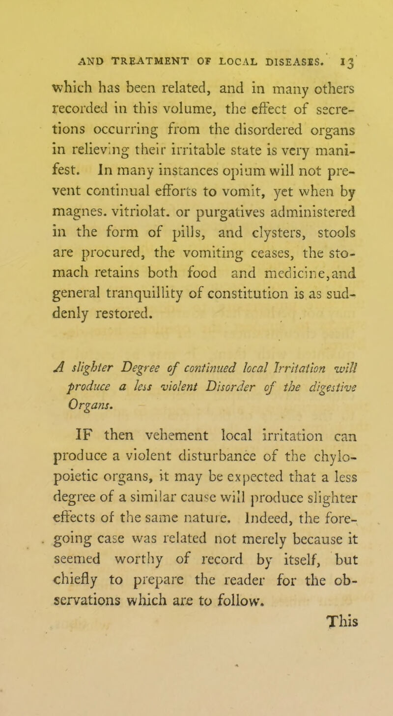 which has been related, and in many others recorded in this volume, the effect of secre- tions occurring from the disordered organs in relieving their irritable state is very mani- fest. In many instances opium will not pre- vent continual efforts to vomit, yet when by magnes. vitriolat. or purgatives administered in the form of pills, and clysters, stools are procured, the vomiting ceases, the sto- mach retains both food and medicine,and general tranquillity of constitution is as sud- denly restored. ^ slighter Degree of continued local Irritation will produce a less violent Disorder of the digestive Organs. IF then vehement local irritation can produce a violent disturbance of the chylo- poietic organs, it may be expected that a less degree of a similar cause will jiroduce slighter effects of the same nature. Indeed, the fore- going case was related not merely because it seemed worthy of record by itself, but chiefly to prepare the reader for the ob- servations which are to follow. This