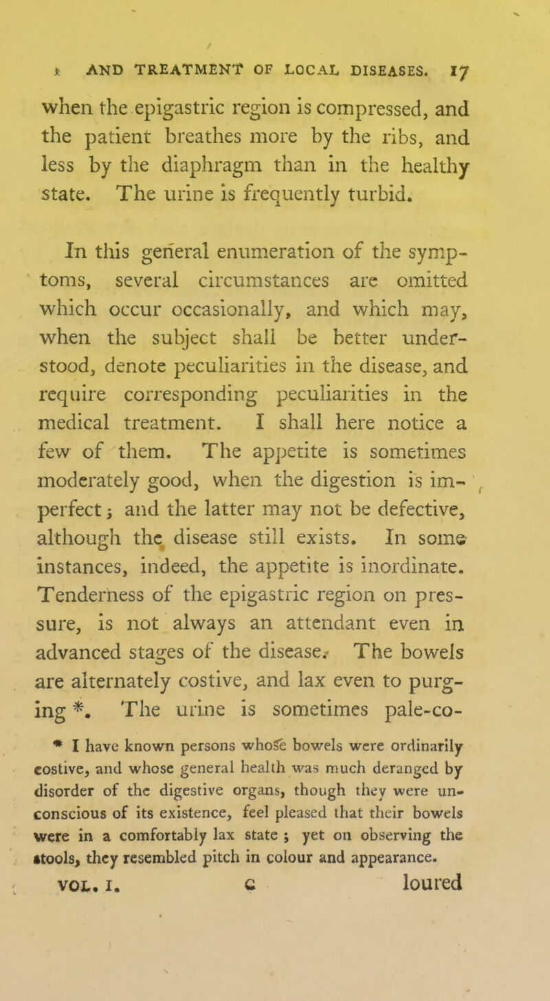 when the epigastric region is compressed, and the patient breathes more by the ribs, and less by the diaphragm than in the healthy state. The urine is frequently turbid. In this general enumeration of the symp- ' toms, several circumstances are omitted which occur occasionally, and which may, when the subject shall be better under- stood, denote peculiarities in the disease, and require corresponding peculiarities in the medical treatment. I shall here notice a few of them. The appetite is sometimes moderately good, when the digestion is im- ^ perfect} and the latter may not be defective, although the, disease still exists. In some instances, indeed, the appetite is inordinate. Tenderness of the epigastric region on pres- sure, is not always an attendant even in advanced stages of the disease.- The bowels are alternately costive, and lax even to purg- ing The urine is sometimes pale-co- * I have known persons whoSe bowels were ordinarily costive, and whose general health was much deranged by disorder of the digestive organs, though they were un- conscious of its existence, feel pleased that their bowels were in a comfortably lax state j yet on observing the itools, they resembled pitch in colour and appearance. VOL. I. c loured