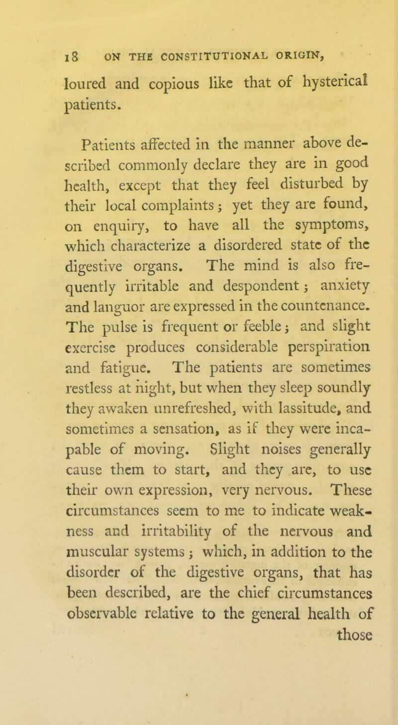 loured and copious like that of hysterical patients. Patients affected in the manner above de- scribed commonly declare they are in good health, except that they feel disturbed by their local complaints; yet they are found, on enquiry, to have all the symptoms, which characterize a disordered state of the digestive organs. The mind is also fre- quently irritable and despondent 5 anxiety and languor are expressed in the countenance. The pulse is frequent or feeble j and slight exercise produces considerable perspiration and fatigue. The patients are sometimes restless at night, but when they sleep soundly they awaken unrefreshed, with lassitude, and sometimes a sensation, as if they were inca- pable of moving. Slight noises generally cause them to start, and they are, to use their own expression, very nervous. These circumstances seem to me to indicate weak- ness and irritability of the nervous and muscular systems ; which, in addition to the disorder of the digestive organs, that has been described, are the chief circumstances observable relative to the general health of those