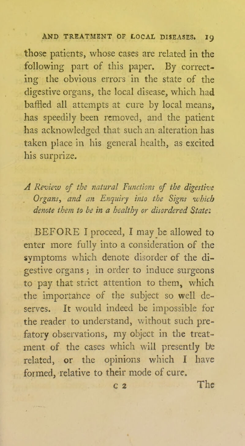 those patients, whose cases are related in the following part of this paper. By correct- ing the obvious errors in the state of the digestive organs, the local disease, which had baffled all attempts at cure by local means, has speedily been removed, and the patient has acknowledged that such an alteration has taken place in his general health, as excited his surprize. A Review of ihe natural Functions of the digestive Organs, and an Enquiry into the Signs which denote the?n to be in a healthy or disordered Siaiei BEFORE I proceed, I may be allowed to enter more fully into a consideration of the symptoms which denote disorder of the di- gestive organs ; in order to induce surgeons to pay that strict attention to them, which the importahee of the subject so well de- serves. It would indeed be impossible for the reader to understand, without such pre- fatory observations, my object in the treat- ment of the cases which will presently b^ related, or the opinions which I have formed, relative to their mode of cure.