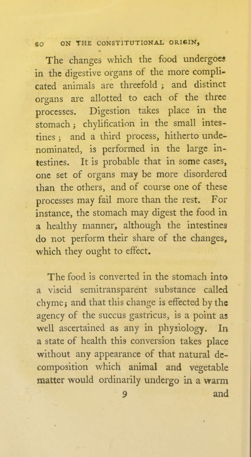 I* The changes which the food undergoes in the digestive organs of the more compli- cated animals are threefold j and distinct organs are allotted to each of the three processes. Digestion takes place in the stomach; chylification in the small intes- tines j and a third process, hitherto unde- nominated, is performed in the large in- testines. It is probable that in some cases, one set of organs may be more disordered than the others, and of course one of these processes may fail more than the rest. For instance, the stomach may digest the food in a healthy manner, although the intestines do not perform their share of the changes, which they ought to effect. The food is converted in the stomach into a viscid semitransparent substance called chyme j and that this change is effected by the agency of the succus gastricus, is a point as well ascertained as any in physiology. In a state of health this conversion takes place without any appearance of that natural de- composition which animal and vegetable matter would ordinarily undergo in a warm