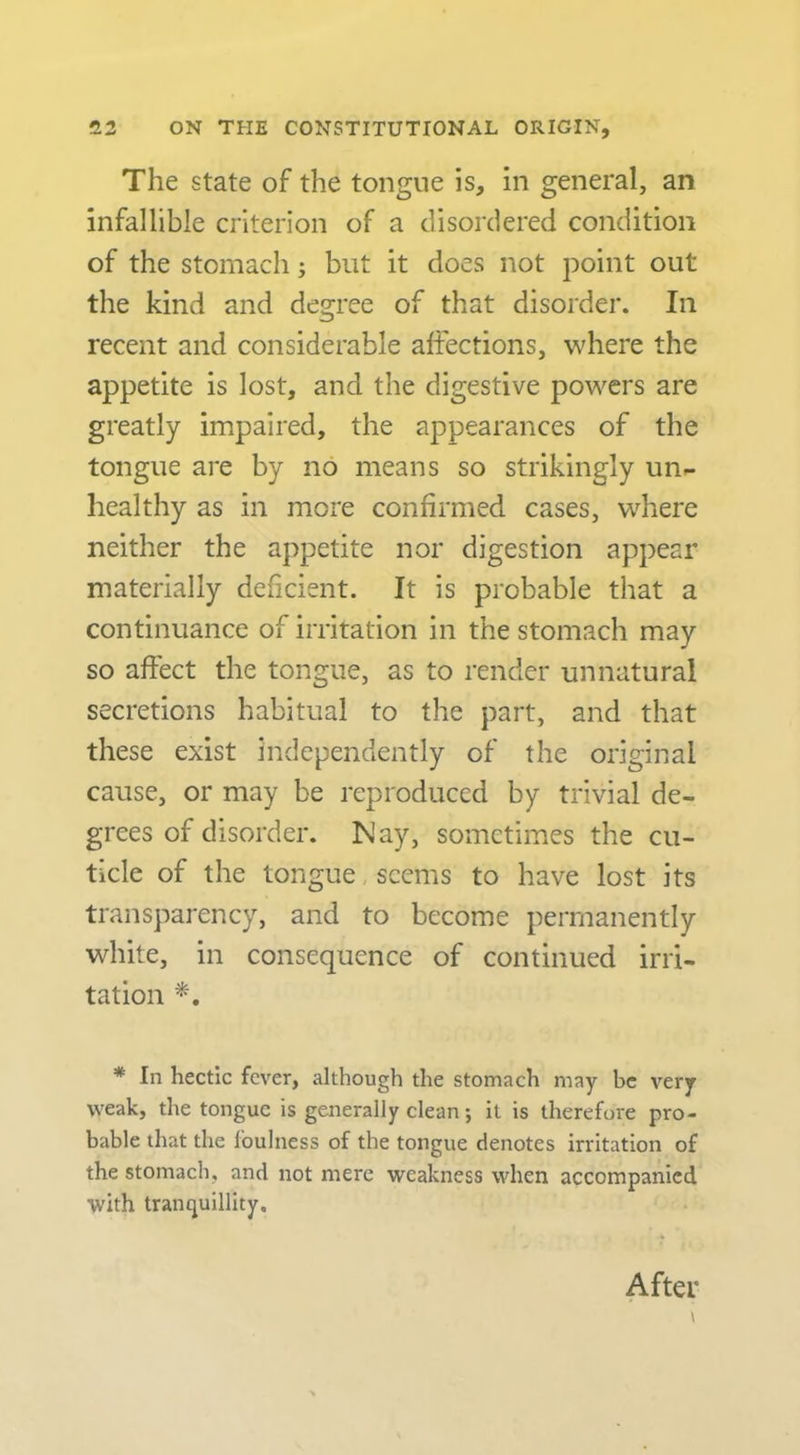 The state of the tongue is, in general, an infallible criterion of a disordered condition of the stomach j but it does not point out the kind and degree of that disorder. In recent and considerable affections, where the appetite is lost, and the digestive powers are greatly impaired, the appearances of the tongue are by no means so strikingly un- healthy as in more confirmed cases, where neither the appetite nor digestion appear materially deficient. It is probable that a continuance of irritation in the stomach may so affect the tongue, as to render unnatural secretions habitual to the part, and that these exist independently of the original cause, or may be reproduced by trivial de- grees of disorder. Nay, sometimes the cu- ticle of the tongue, seems to have lost its transparency, and to become permanently white, in consequence of continued irri- tation * In hectic fever, although the stomach may be very weak, the tongue is generally clean; it is therefore pro- bable that the foulness of the tongue denotes irritation of the stomach, and not mere weakness when accompanied with tranquillity. After