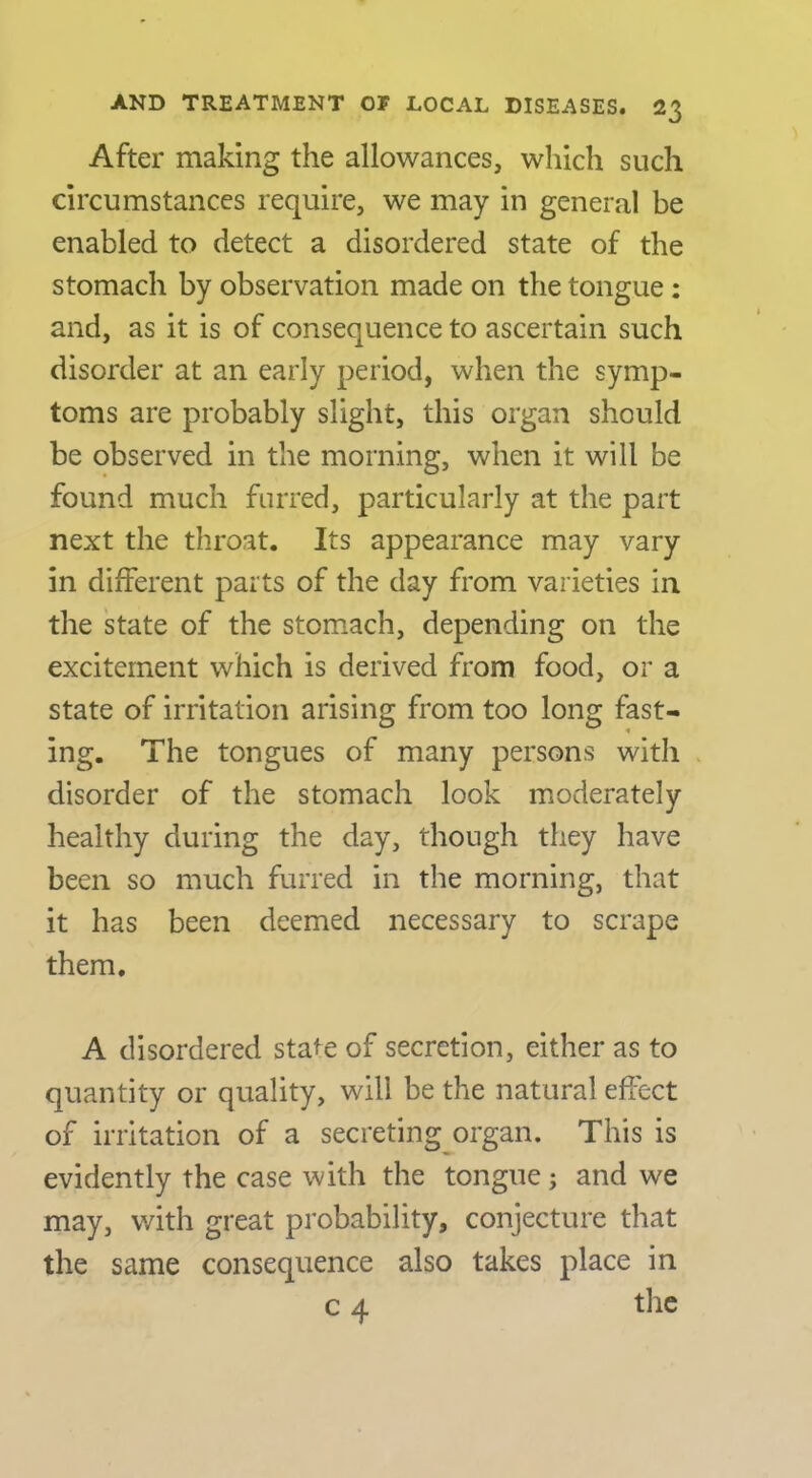 After making the allowances, which such circumstances require, we may in general be enabled to detect a disordered state of the stomach by observation made on the tongue: and, as it is of consequence to ascertain such disorder at an early period, when the symp- toms are probably slight, this organ should be observed in the morning, when it will be found much furred, particularly at the part next the throat. Its appearance may vary in different parts of the day from varieties in the state of the stomach, depending on the excitement which is derived from food, or a state of irritation arising from too long fast- ing. The tongues of many persons with disorder of the stomach look moderately healthy during the day, though they have been so much furred in the morning, that it has been deemed necessary to scrape them. A disordered state of secretion, either as to quantity or quality, will be the natural effect of irritation of a secreting organ. This is evidently the case with the tongue; and we may, with great probability, conjecture that the same consequence also takes place in c 4 the