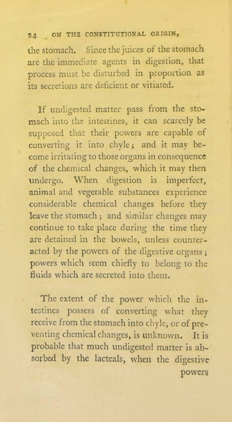the Stomach. Since the juices of the stomach are the immediate agents in digestion, that process must be disturbed in proportion as its secretions are deficient or vitiated. If undi2:ested matter oass from the sto- O A mach into the intestines, it can scarcely be supposed that their powers are capable of converting it into chyle; and it may be- come irritating to those organs in consequence of the chemical changes, which it may then undergo. When digestion is imperfect, animal and vegetable substances experience considerable chemical changes before they leave the stomach ; and similar changes may continue to take place during the time they are detained in the bowels, unless counter- acted by the powers of the digestive organs; powers which seem chiefly to belong to the fluids which are secreted into them. The extent of the power which the in- testines possess of converting what they receive from the stomach into chyle, or of pre- venting chemical changes, is unknown. It is probable that much undigested matter is ab- sorbed by the lacteals, when the digestive powers