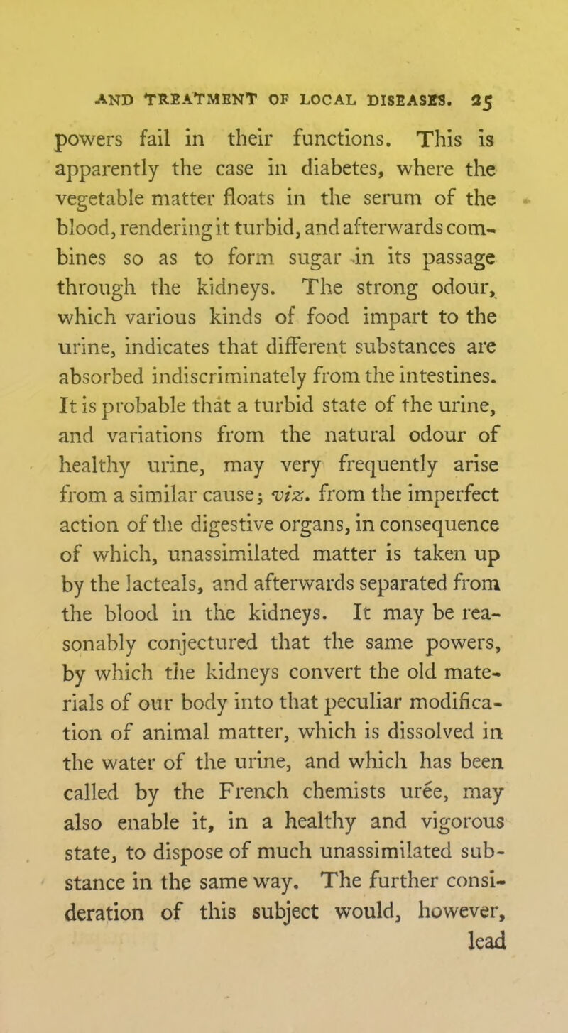 powers fail in their functions. This is apparently the case in diabetes, where the vegetable matter floats in the serum of the blood, rendering it turbid, and afterwards com- bines so as to form sugar an its passage through the kidneys. The strong odour, which various kinds of food impart to the urine, indicates that different substances are absorbed indiscriminately from the intestines. It is probable that a turbid state of the urine, and variations from the natural odour of healthy urine, may very frequently arise from a similar causey from the imperfect action of the digestive organs, in consequence of which, unassimilated matter is taken up by the lacteals, and afterwards separated from the blood in the kidneys. It may be rea- sonably conjectured that the same powers, by which tlie kidneys convert the old mate- rials of our body into that peculiar modifica- tion of animal matter, which is dissolved in the water of the urine, and which has been called by the French chemists uree, may also enable it, in a healthy and vigorous state, to dispose of much unassimilated sub- stance in the same way. The further consi- deration of this subject would, however, lead