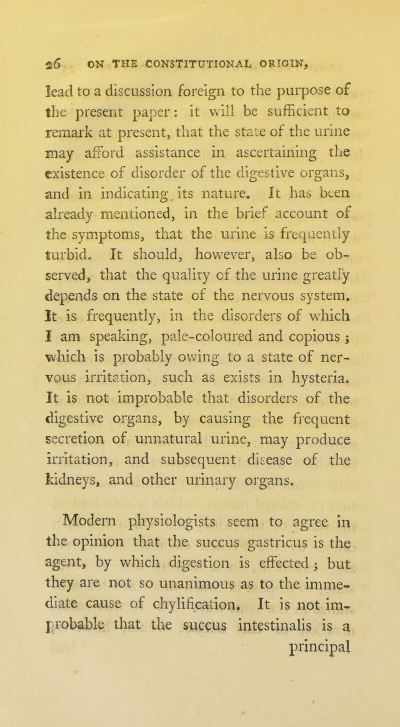 lead to a discussion foreign to the purpose of the present paper: it will be sufficient to remark at present, that the state of the urine may afford assistance in ascertaining the existence of disorder of the digestive organs, and in indicating, its nature. It has been already mentioned, in the brief account of the symptoms, that the urine is frequently turbid. It should, however, also be ob- served, that the quality of the urine greatly depends on the state of the nervous system. It is frequently, in the disorders of which I am speaking, pale-coloured and copious ; which is probably owing to a state of ner- vous irritation, such as exists in hysteria. It is not improbable that disorders of the digestive organs, by causing the frequent secretion of unnatural urine, may produce irritation, and subsequent disease of the kidneys, and other urinary organs. Modern physiologists seem to agree in the opinion that the succus gastricus is the agent, by which digestion is effected ^ but they are not so unanimous as to the imme- diate cause of chylification. It is not im- probable that the succus intestinalis is a principal