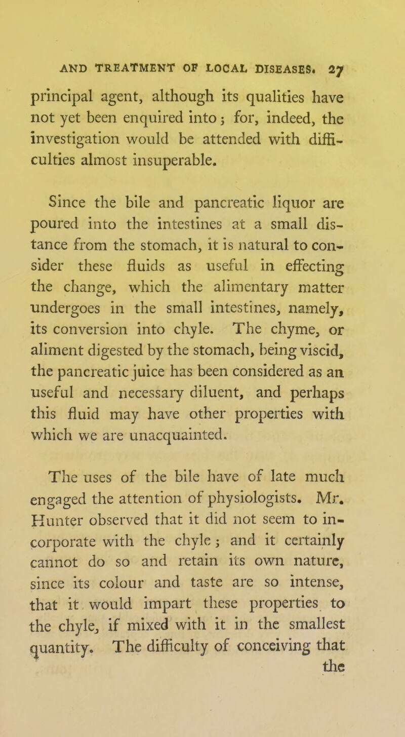principal agent, although its qualities have not yet been enquired into; for, indeed, the investigation would be attended with diffi- culties almost insuperable. Since the bile and pancreatic liquor are poured into the intestines at a small dis- tance from the stomach, it is natural to con- sider these fluids as useful in effectins; the change, which the alimentary matter undergoes in the small intestines, namely, its conversion into chyle. The chyme, or aliment digested by the stomach, being viscid, the pancreatic juice has been considered as an useful and necessary diluent, and perhaps this fluid may have other properties with which we are unacquainted. The uses of the bile have of late much engaged the attention of physiologists. Mr. Hunter observed that it did not seem to in- corporate with the chyle; and it certainly cannot do so and retain its own nature, since its colour and taste are so intense, that it would impart these properties to the chyle, if mixed with it in the smallest quantity. The difficulty of conceiving that