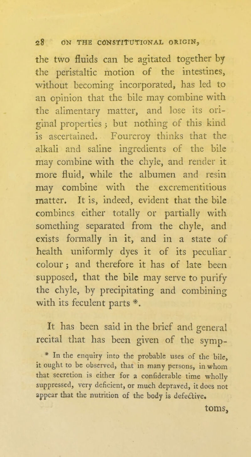 the two fluids can be agitated together by the peristaltic motion of the intestines, without becoming incorporated, has led to an opinion that the bile may combine with the alimentary matter, and lose its ori- ginal properties ; but nothing of this kind is ascertained. Fourcroy thinks that the alkali and saline ingredients of the bile may combine with the chyle, and render it more fluid, while the albumen and resin may combine with the excrementitious matter. It is, indeed, evident that the bile combines either totally or partially with something separated from the chyle, and exdsts formally in it, and in a state of health uniformly dyes it of its peculiar colour; and therefore it has of late been supposed, that the bile may serve to purify the chyle, by precipitating and combining with its feculent parts *. It has been said in the brief and general recital that has been given of the symp- * In the enquiry into the probable uses of the bile, it ought to be observed, that in many persons, in whom that secretion is either for a confiderable time wholly suppressed, very deficient, or much depraved, it docs not appear that the nutrition of the body is defedlive. toms,