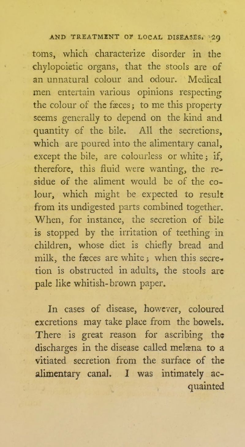 toms, which characterize disorder in the chylopoietic organs, that the stools are of an unnatural colour and odour. Medical men entertain various opinions respecting the colour of the faeces; to me this property seems generally to depend on the kind and quantity of the bile. All the secretions, which are poured into the alimentary canal, except the bile, are colourless or white; if, therefore, this fluid were wanting, the re- sidue of the aliment would be of the co- lour, which might be expected to result from its undigested parts combined together. When, for instance, the secretion of bile is stopped by the irritation of teething in children, whose diet is chiefly bread and milk, the fleces are white 5 when this secre>f tion is obstructed in adults, the stools arc pale like whitish-brown paper. In cases of disease, however, coloured excretions may take place from the bowels. There is great reason for ascribing the discharges in the disease called meljena to a vitiated secretion from the surface of the alimentary canal. I was intimately ac- quainted