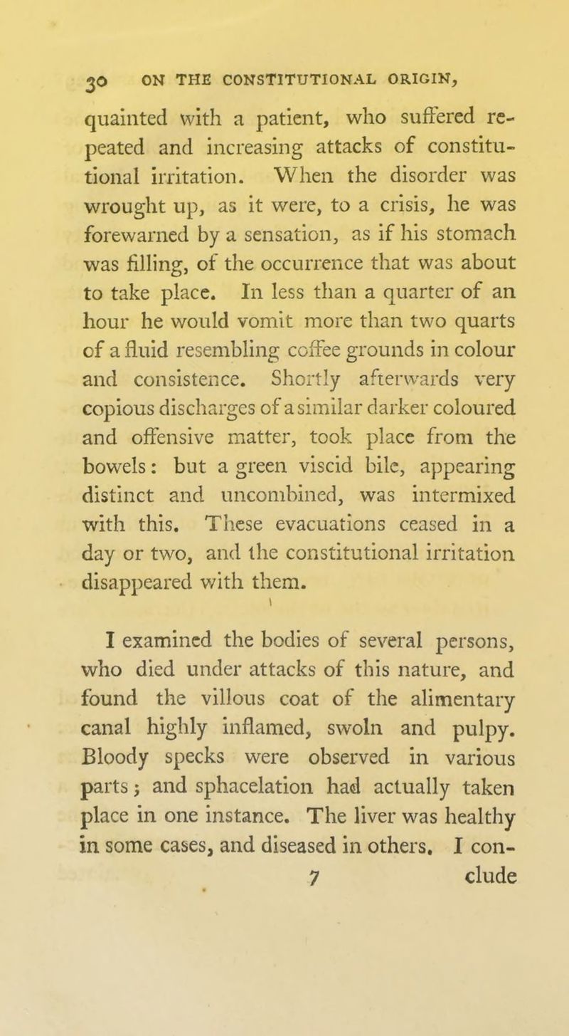 quaiiited with a patient, who suffered re- peated and increasing attacks of constitu- tional irritation. When the disorder was wrought up, as it were, to a crisis, he was forewarned by a sensation, as if his stomach was filling, of the occurrence that was about to take place. In less than a quarter of an hour he would vomit more than two quarts of a fluid resembling coffee grounds in colour and consistence. Shortly afterwards very copious discharges of a similar darker coloured and offensive matter, took place from the bowels: but a green viscid bile, appearing distinct and uncombined, was intermixed with this. These evacuations ceased in a day or two, and the constitutional irritation disappeared v/ith them. I examined the bodies of several persons, who died under attacks of this nature, and found the villous coat of the alimentary canal highly inflamed, swoln and pulpy. Bloody specks were observed in various parts j and sphacelation had actually taken place in one instance. The liver was healthy in some cases, and diseased in others. I con- 7 elude