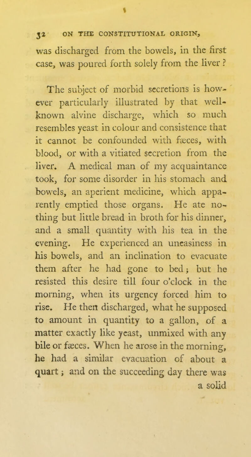 I 32 ON THE CONSTITUTIONAL ORIGIN, was discharged from the bowels, in the first case, was poured forth solely from the liver ? The subject of morbid secretions is how- ever particularly illustrated by that well- Icnown alvine discharge, which so much resembles yeast in colour and consistence that it cannot be confounded with faeces, with blood, or with a vitiated secretion from the liver. A medical man of my acquaintance took, for some disorder in his stomach and bowels, an aperient medicine, which appa- rently emptied those organs. He ate no- thing but little bread in broth for his dinner, and a small quantity with his tea in the evening. He experienced an uneasiness in his bowels, and an inclination to evacuate them after he had gone to bed j but he resisted this desire till four o’clock in the morning, when its urgency forced him to rise. He then discharged, what he supposed to amount in quantity to a gallon, of a matter exactly like yeast, unmixed with any bile or faeces. When he arose in the morning, he had a similar evacuation of about a quart; and on the succeeding day there was a solid