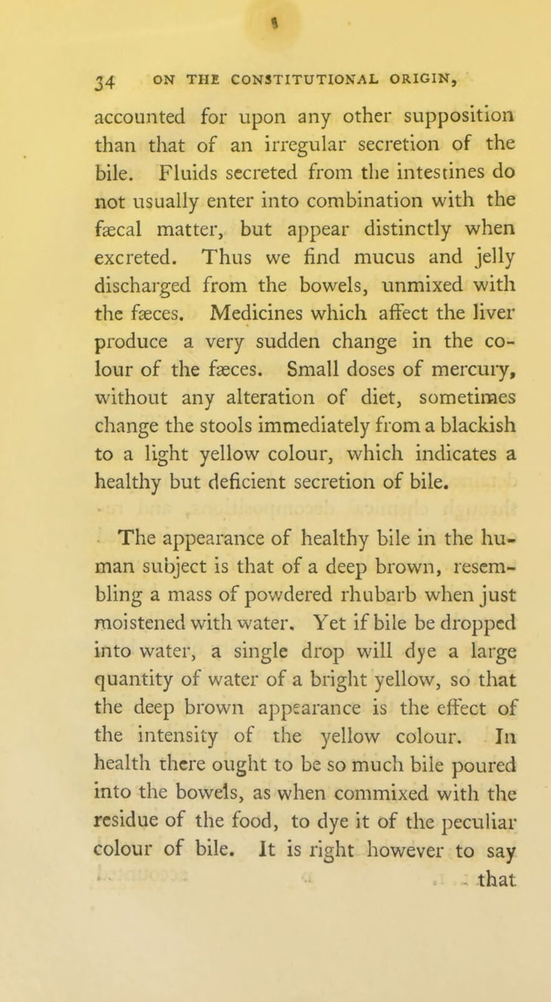 accounted for upon any other supposition than that of an irregular secretion of the bile. Fluids secreted from the intestines do not usually enter into combination with the faecal matter, but appear distinctly when excreted. Thus we find mucus and jelly discharged from the bowels, unmixed with the faeces. Medicines which aifect the liver produce a very sudden change in the co- lour of the faeces. Small doses of mercury, without any alteration of diet, sometimes change the stools immediately from a blackish to a light yellow colour, which indicates a healthy but deficient secretion of bile. The appearance of healthy bile in the hu- man subject is that of a deep brown, resem- bling a mass of powdered rhubarb when just moistened with water. Yet if bile be dropped into water, a single drop will dye a large quantity of water of a bright yellow, so that the deep brown appearance is the effect of the intensity of the yellow colour. In health there ought to be so much bile poured into the bowels, as when commixed with the residue of the food, to dye it of the peculiar colour of bile. It is right however to say that i ^