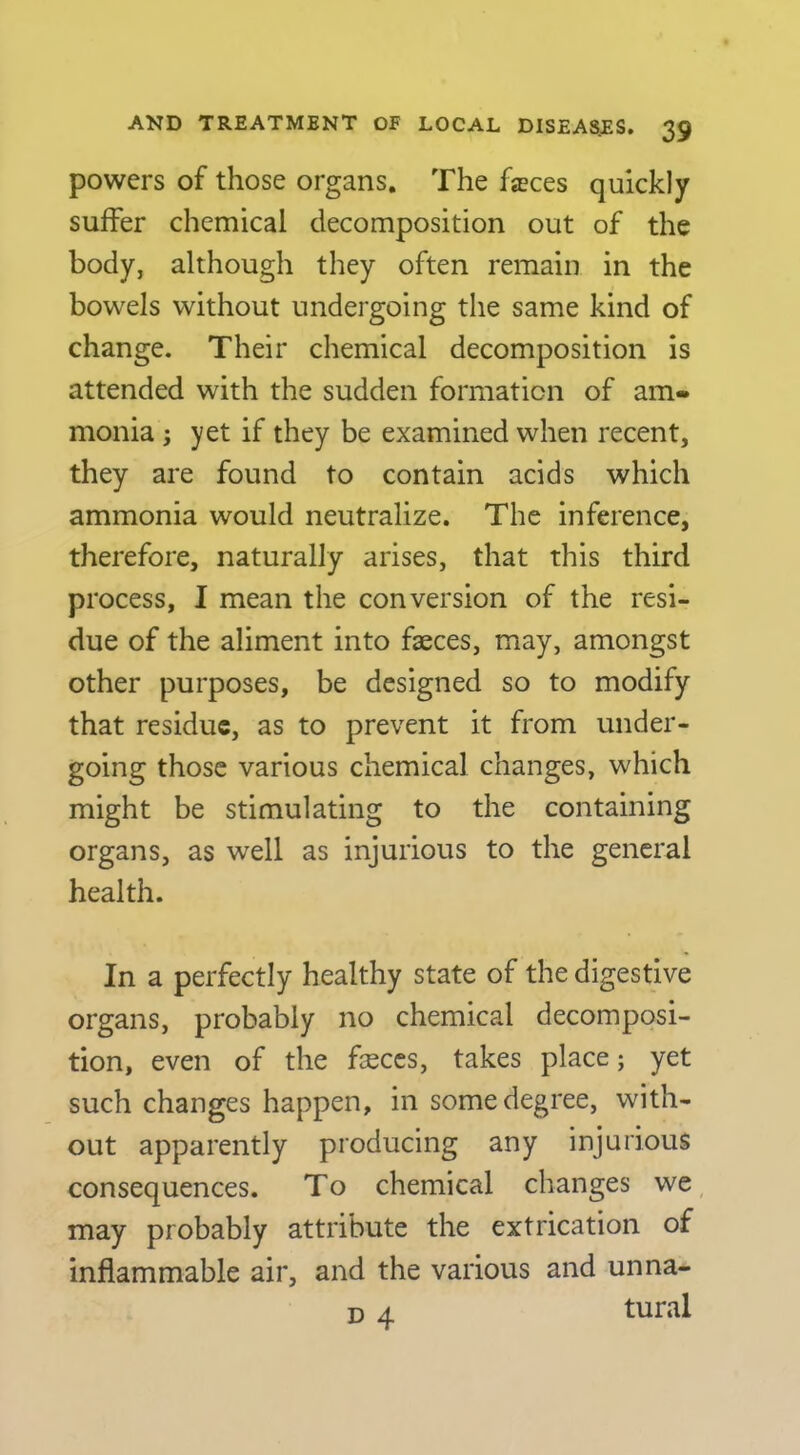 powers of those organs. The fasces quickly suffer chemical decomposition out of the body, although they often remain in the bowels without undergoing the same kind of change. Their chemical decomposition is attended with the sudden formation of am» monia ; yet if they be examined when recent, they are found to contain acids which ammonia would neutralize. The inference, therefore, naturally arises, that this third process, I mean the conversion of the resi- due of the aliment into faeces, may, amongst other purposes, be designed so to modify that residue, as to prevent it from under- going those various chemical changes, which might be stimulating to the containing organs, as well as injurious to the general health. In a perfectly healthy state of the digestive organs, probably no chemical decomposi- tion, even of the faeces, takes place; yet such changes happen, in some degree, with- out apparently producing any injurious consequences. To chemical changes we, may probably attribute the extrication of inflammable air, and the various and unna- u A tural