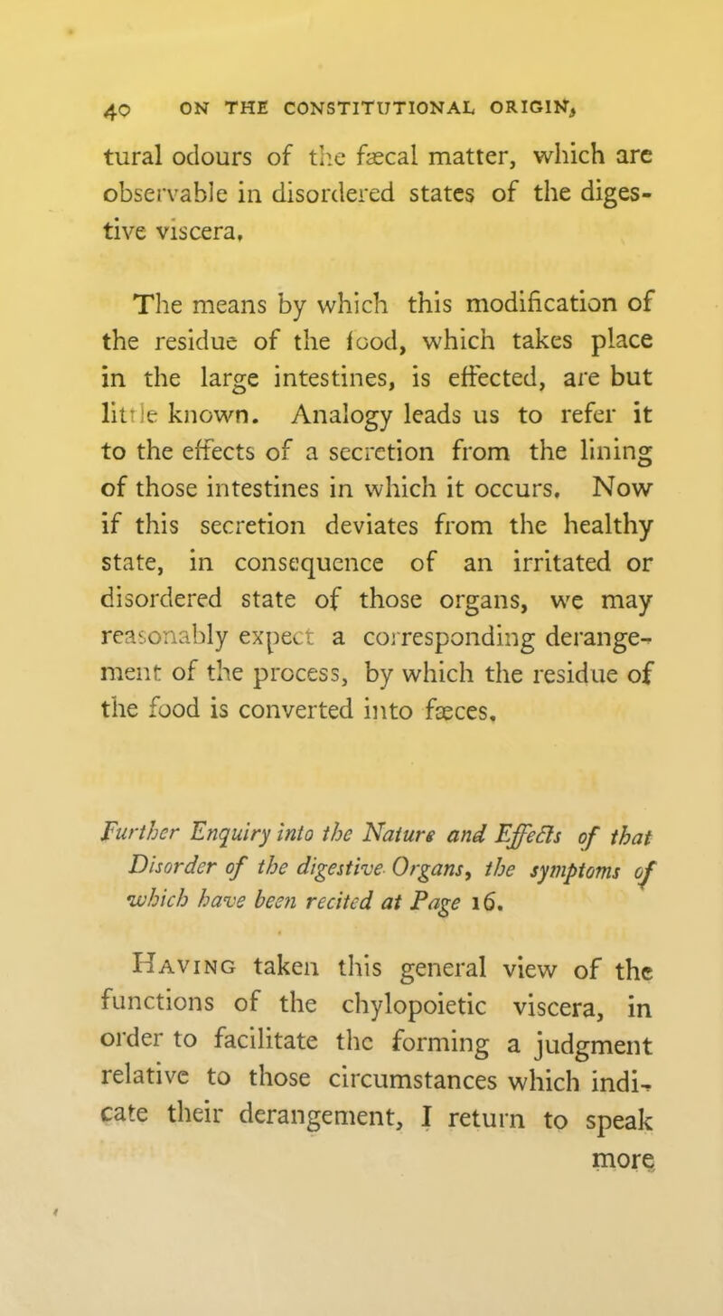 tural odours of tlie fascal matter, which arc observable in disordered states of the diges- tive viscera. The means by which this modification of the residue of the food, which takes place in the large intestines, is effected, are but little known. Analogy leads us to refer it to the effects of a secretion from the lining of those intestines in which it occurs. Now if this secretion deviates from the healthy state, in consequence of an irritated or disordered state of those organs, we may reasonably expect a corresponding derange^ ment of the process, by which the residue of the food is converted into faeces. Further Enquiry into the Nature and Effeds of that Disorder of the digestive Organs, the symptoms of •which have bec7i recited at Page 16. Having taken this general view of the functions of the chylopoietic viscera, in order to facilitate the forming a judgment relative to those circumstances which indi^ cate their derangement, I return to speak morQ