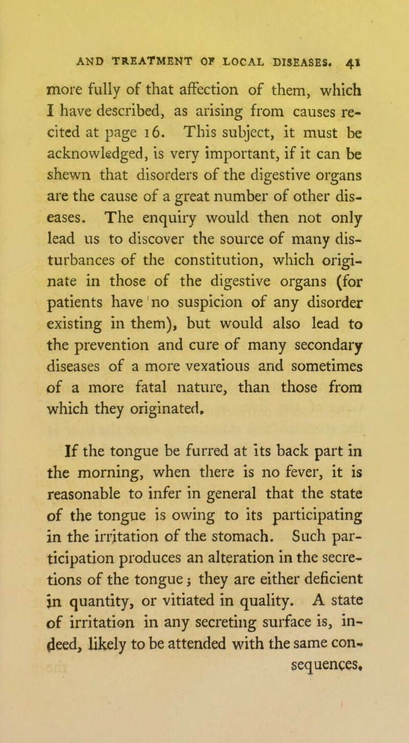 more fully of that affection of them, which I have described, as arising from causes re- cited at page i6. This subject, it must be acknowledged, is very important, if it can be shewn that disorders of the digestive organs are the cause of a great number of other dis- eases. The enquiry would then not only lead us to discover the source of many dis- turbances of the constitution, which origi- nate in those of the digestive organs (for patients have'no suspicion of any disorder existing in them), but would also lead to the prevention and cure of many secondary diseases of a more vexatious and sometimes of a more fatal nature, than those from which they originated. If the tongue be furred at its back part in the morning, when there is no fever, it is reasonable to infer in general that the state of the tongue is owing to its participating in the irritation of the stomach. Such par- ticipation produces an alteration in the secre- tions of the tongue j they are either deficient in quantity, or vitiated in quality. A state of irritation in any secreting surface is, in- deed, likely to be attended with the same con- sequences.
