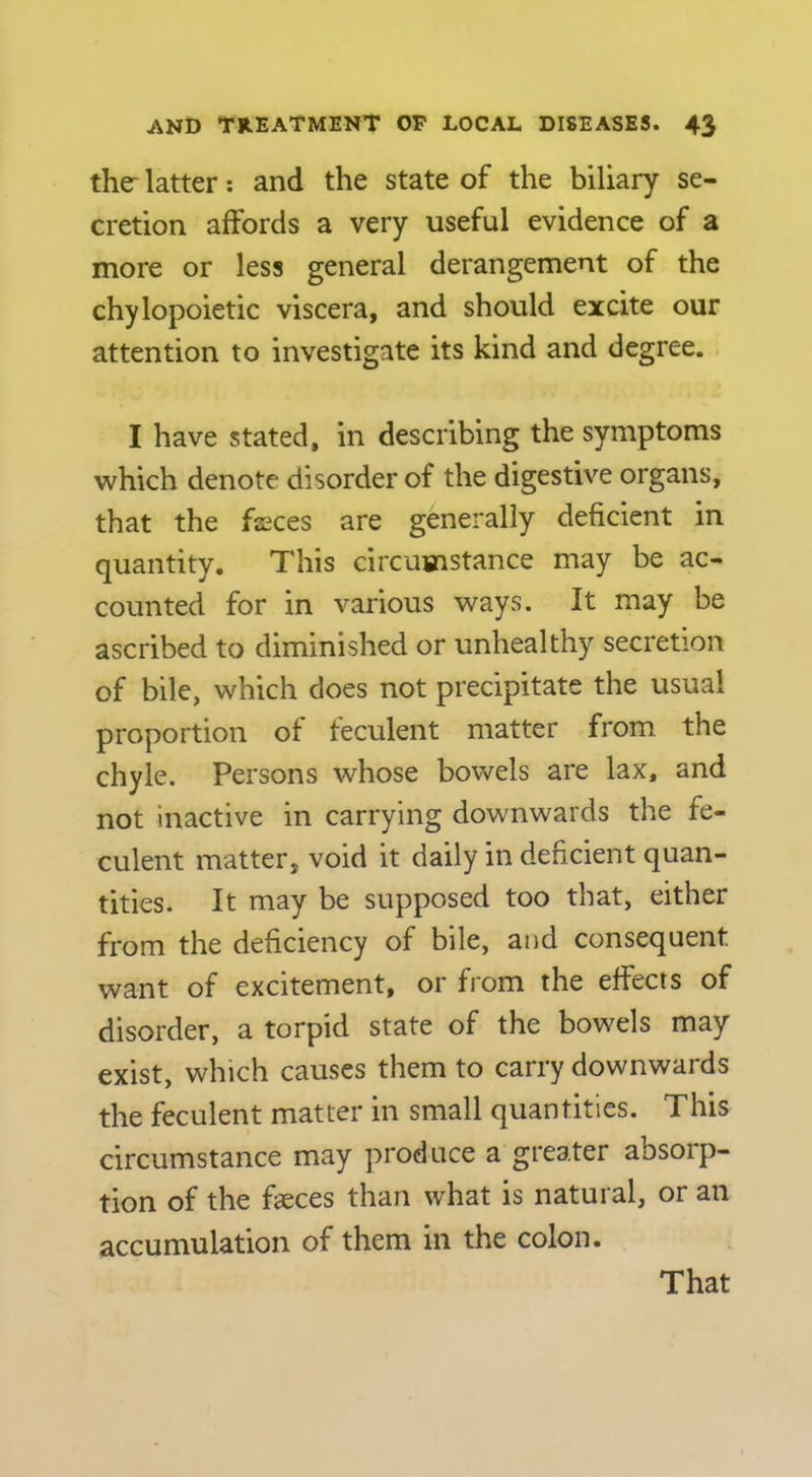 the- latter; and the state of the biliary se- cretion affords a very useful evidence of a more or less general derangement of the chylopoietic viscera, and should excite our attention to investigate its kind and degree. I have stated, in describing the symptoms which denote disorder of the digestive organs, that the fseces are generally deficient in quantity. This circumstance may be ac- counted for in various ways. It may be ascribed to diminished or unhealthy secretion of bile, which does not precipitate the usual proportion of feculent matter from the chyle. Persons whose bowels are lax, and not Inactive in carrying downwards the fe- culent matter, void it daily in deficient quan- tities. It may be supposed too that, either from the deficiency of bile, and consequent want of excitement, or from the effects of disorder, a torpid state of the bowels may exist, which causes them to carry downwards the feculent matter in small quantities. This circumstance may produce a greater absoip- tion of the faeces than what is natural, or an accumulation of them in the colon. That