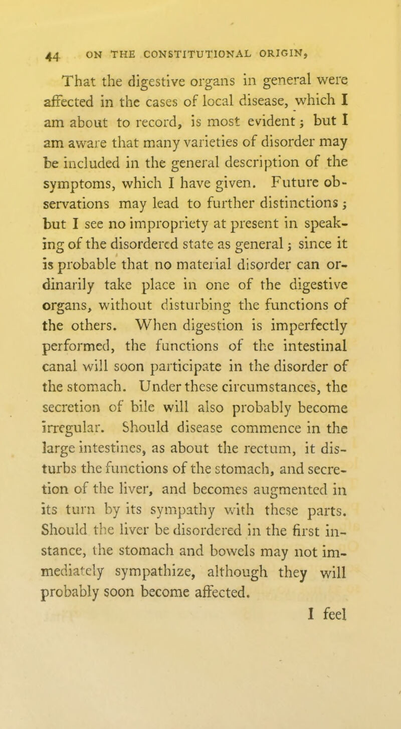 4^ That the digestive organs in general were affected in the cases of local disease, which I am about to record, is most evident; but I am aware that many varieties of disorder may be included in the general description of the symptoms, which I have given. Future ob- servations may lead to further distinctions ; but I see no impropriety at present in speak- ing of the disordered state as general; since it is probable that no material disorder can or- dinarily take place in one of the digestive organs, without disturbing the functions of the others. When digestion is imperfectly performed, the functions of the intestinal canal will soon participate in the disorder of the stomach. Under these circumstances, the secretion of bile will also probably become irregular. Should disease commence in the large intestines, as about the rectum, it dis- turbs the functions of the stomach, and secre- tion of the liver, and becomes augmented in its turn by its sympathy with these parts. Should the liver be disordered in the first in- stance, the stomach and bowels may not im- mediately sympathize, although they will probably soon become affected. I feel