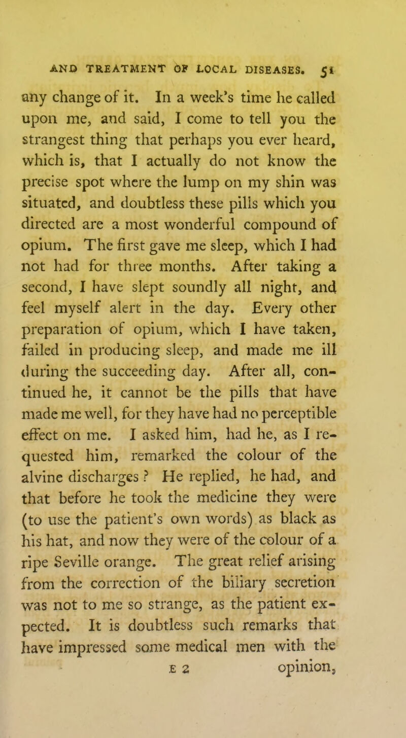 any change of it. In a week’s time he called upon me, and said, I come to tell you the strangest thing that perhaps you ever heard, which is, that I actually do not know the precise spot where the lump on my shin was situated, and doubtless these pills which you directed are a most wonderful compound of opium. The first gave me sleep, which I had not had for three months. After taking a second, I have slept soundly all night, and feel myself alert in the day. Every other preparation of opium, which I have taken, failed in producing sleep, and made me ill during the succeeding day. After all, con- tinued he, it cannot be the pills that have made me well, for they have had no perceptible effect on me. I asked him, had he, as I re- quested him, remarked the colour of the alvinc discharges ? He replied, he had, and that before he took the medicine they were (to use the patient’s own words) as black as his hat, and now they were of the colour of a ripe Seville orange. The great relief arising from the correction of the biliary secretion was not to me so strange, as the patient ex- pected. It is doubtless such remarks that have impressed some medical men with the E 2 opinion.