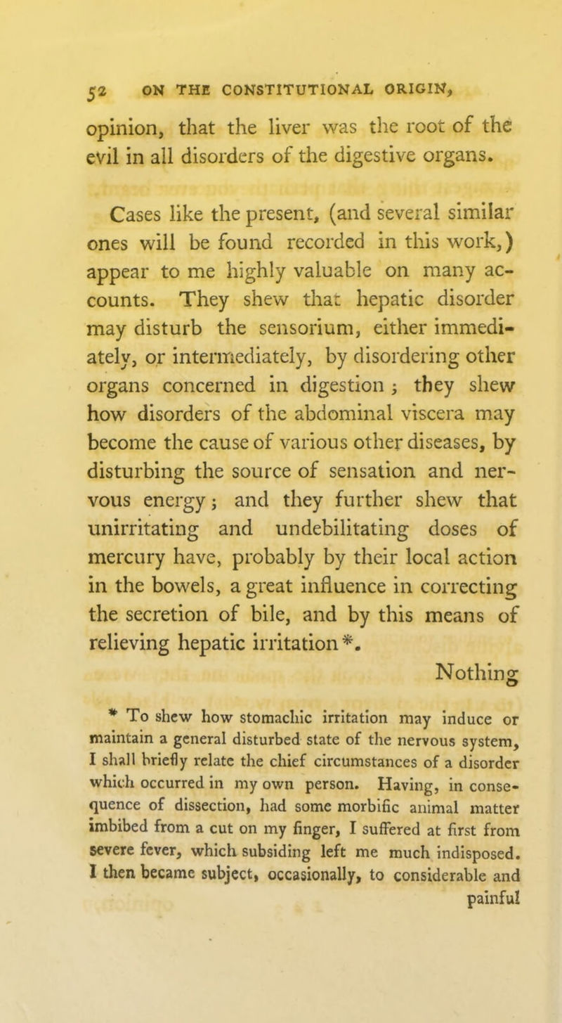 opinion, that the liver was the root of the evil in all disorders of the digestive organs. Cases like the present, (and several similar ones will be found recorded in this work,) appear to me highly valuable on many ac- counts. They shew tliai: hepatic disorder may disturb the sensorium, either immedi- ately, or intermediately, by disordering other organs concerned in digestion ; they shew how disorders of the abdominal viscera may become the cause of various other diseases, by disturbing the source of sensation and ner- vous energy j and they further shew that unirritating and un debilitating doses of mercury have, probably by their local action in the bowels, a great influence in correcting the secretion of bile, and by this means of relieving hepatic irritation*. Nothing * To shew how stomachic irritation may induce or maintain a general disturbed state of the nervous system, I shall briefly relate the chief circumstances of a disorder which occurred in my own person. Having, in conse- quence of dissection, had some morbific animal matter imbibed from a cut on my finger, I suffered at first from severe fever, which subsiding left me much indisposed. I then, became subject, occasionally, to considerable and painful