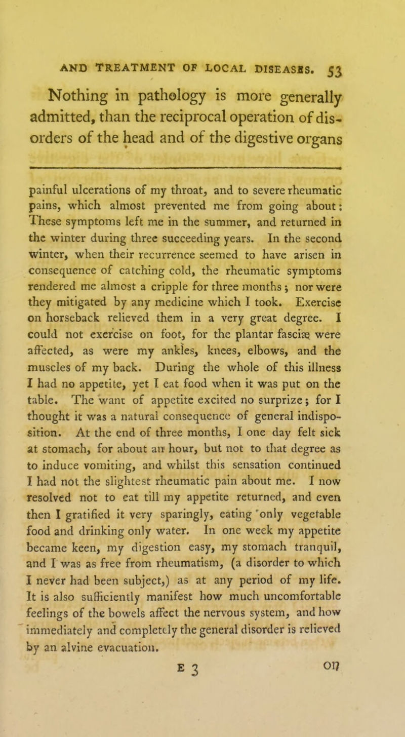 Nothing in pathology is more generally admitted, than the reciprocal operation of dis- orders of the head and of the digestive organs painful ulcerations of my throat, and to severe rheumatic pains, which almost prevented me from going about; These symptoms left me in the summer, and returned in the winter during three succeeding years. In the second winter, when their recurrence seemed to have arisen in consequence of catching cold, the rheumatic symptoms rendered me almost a cripple for three months; nor were they mitigated by any medicine which I took. Exercise on horseback relieved them in a very great degree. I could not exercise on foot, for the plantar fascise were affected, as were my ankles, knees, elbows, and the muscles of my back. During the whole of this illness I had no appetite, yet 1 eat food when it was put on the table. The want of appetite excited no surprize j for I thought it was a natural consequence of general indispo- sition. At the end of three months, I one day felt sick at stomach, for about an hour, but not to that degree as to induce vomiting, and whilst this sensation continued I had not the slightest rheumatic pain about me. I now resolved not to eat till my appetite returned, and even then I gratified it very sparingly, eating 'only vegetable food and drinking only water. In one week my appetite became keen, my digestion easy, my stomach tranquil, and I was as free from rheumatism, (a disorder to which I never had been subject,) as at any period of my life. It is also sufficiently manifest how much uncomfortable feelings of the bowels affect the nervous system, and how immediately and completely the general disorder is relieved by an alvine evacuation. E 3 01?