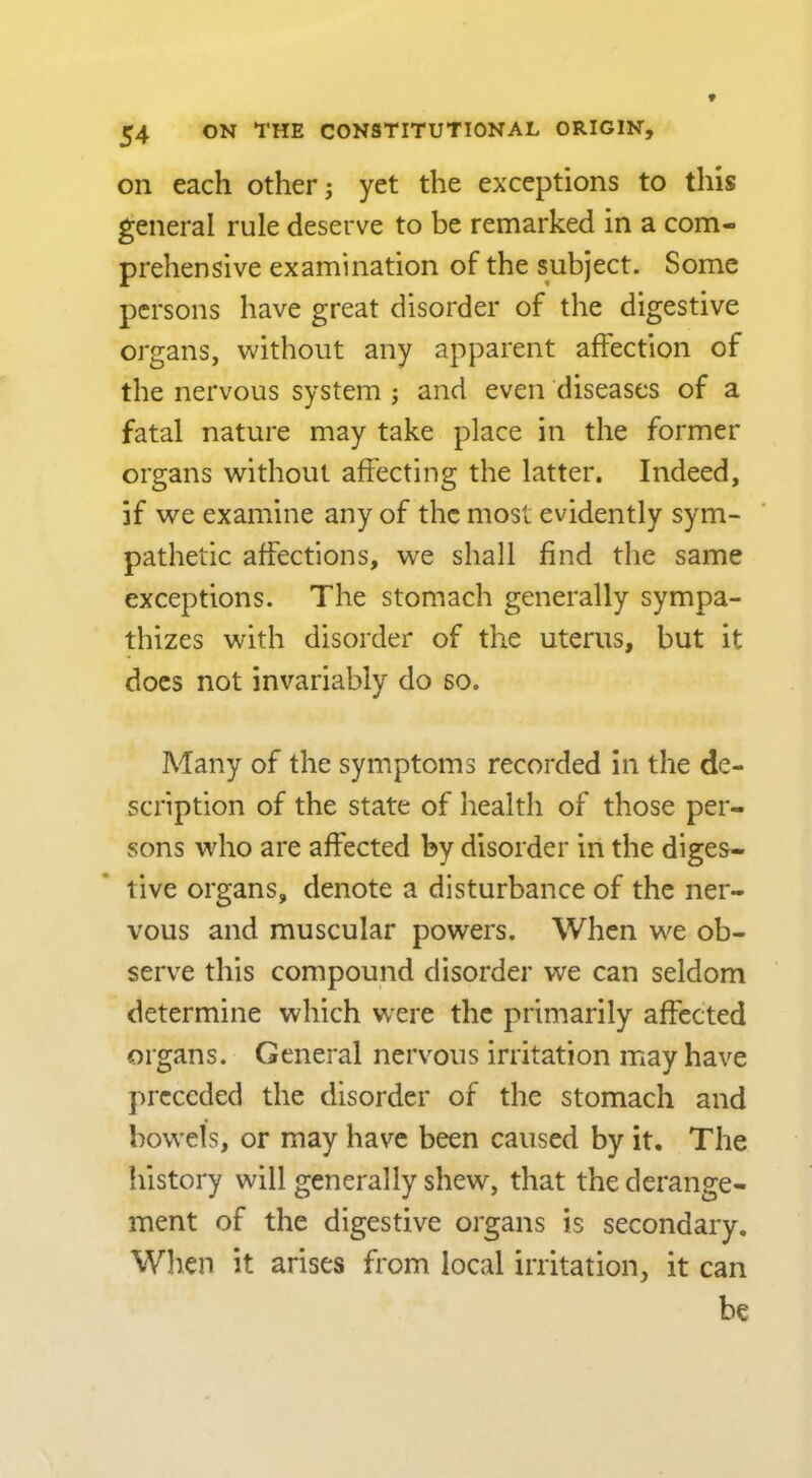 on each other; yet the exceptions to this general rule deserve to be remarked in a com- prehensive examination of the subject. Some persons have great disorder of the digestive organs, without any apparent affection of the nervous system ; and even diseases of a fatal nature may take place in the former organs without affecting the latter. Indeed, if we examine any of the most evidently sym- pathetic affections, we shall find the same exceptions. The stomach generally sympa- thizes with disorder of the uterus, but it does not invariably do so. Many of the symptoms recorded in the de- scription of the state of health of those per- sons who are affected by disorder in the diges- tive organs, denote a disturbance of the ner- vous and muscular powers. When we ob- serve this compound disorder we can seldom determine which were the primarily affected organs. General nervous irritation may have preceded the disorder of the stomach and bowels, or may have been caused by it. The history will generally shew, that the derange- ment of the digestive organs is secondary. When it arises from local irritation, it can be