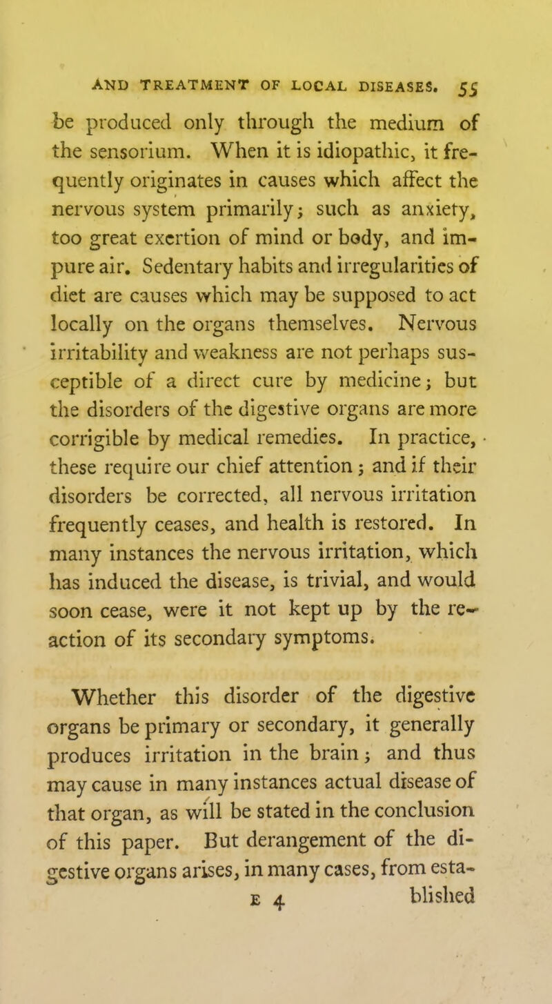 be produced only through the medium of the sensorium. When it is idiopathic, it fre- quently originates in causes which affect the nervous system primarily; such as anxiety, too great exertion of mind or body, and im- pure air. Sedentary habits and irregularities of diet are causes which may be supposed to act locally on the organs themselves. Nervous irritability and weakness are not perhaps sus- ceptible of a direct cure by medicine; but the disorders of the digestive organs are more corrigible by medical remedies. In practice, these require our chief attention; and if their disorders be corrected, all nervous irritation frequently ceases, and health is restored. In many instances the nervous irritation, which has induced the disease, is trivial, and would soon cease, were it not kept up by the re- action of its secondary symptoms. Whether this disorder of the digestive organs be primary or secondary, it generally produces irritation in the brain; and thus may cause in many instances actual disease of that organ, as will be stated in the conclusion of this paper. But derangement of the di- gestive organs arises, in many cases, from esta- E 4 blished