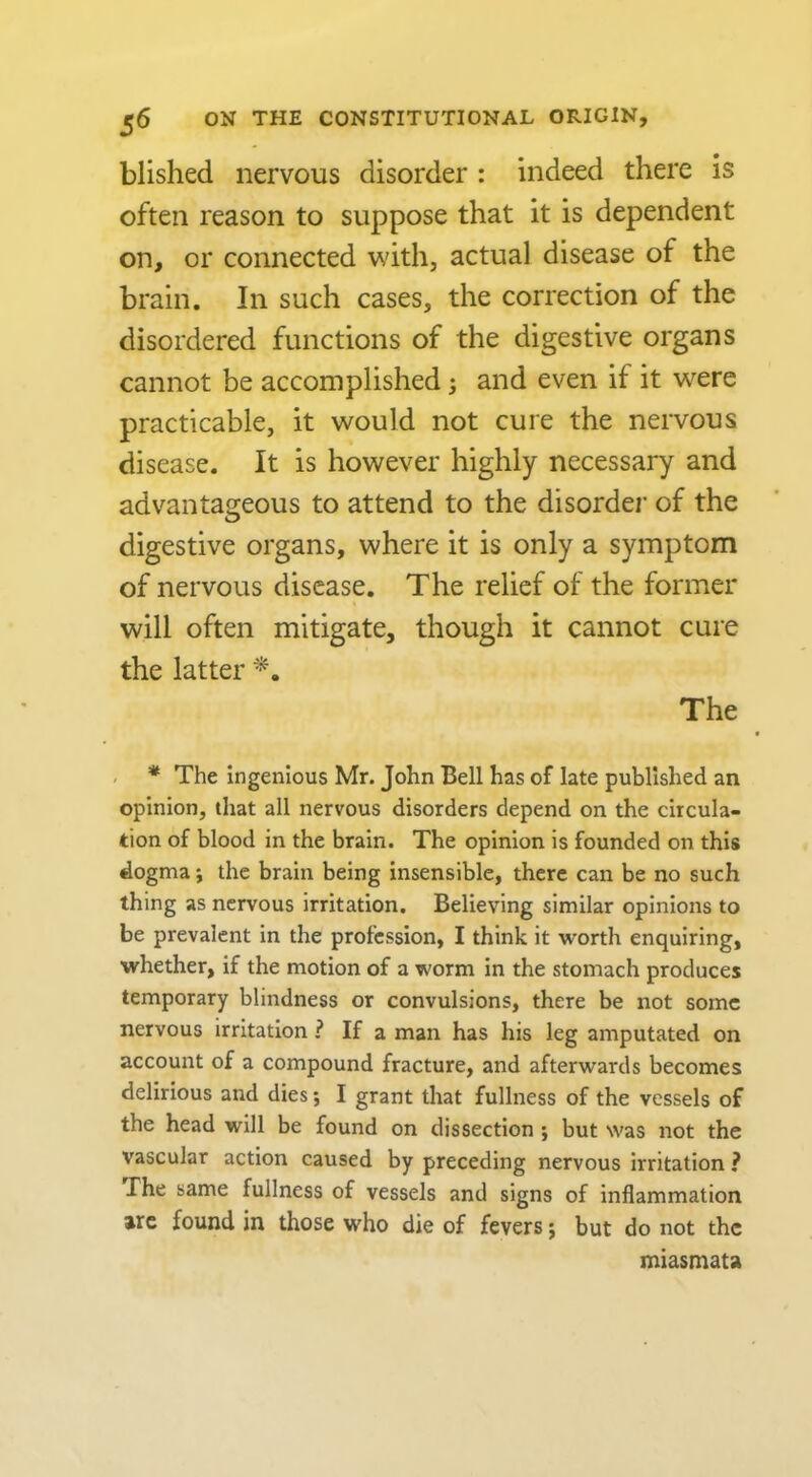 blislied nervous disorder : indeed there is often reason to suppose that it is dependent on, or connected with, actual disease of the brain. In such cases, the correction of the disordered functions of the digestive organs cannot be accomplished; and even if it w^ere practicable, it would not cure the nervous disease. It is however highly necessary and advantageous to attend to the disorder of the digestive organs, where it is only a symptom of nervous disease. The relief of the former will often mitigate, though it cannot cure the latter The * The ingenious Mr. John Bell has of late published an opinion, that all nervous disorders depend on the circula- tion of blood in the brain. The opinion is founded on this dogma i the brain being insensible, there can be no such thing as nervous irritation. Believing similar opinions to be prevalent in the profession, I think it worth enquiring, whether, if the motion of a worm in the stomach produces temporary blindness or convulsions, there be not some nervous irritation ? If a man has his leg amputated on account of a compound fracture, and afterwards becomes delirious and dies; I grant that fullness of the vessels of the head will be found on dissection ; but was not the vascular action caused by preceding nervous irritation ? The same fullness of vessels and signs of inflammation arc found in those who die of fevers j but do not the miasmata
